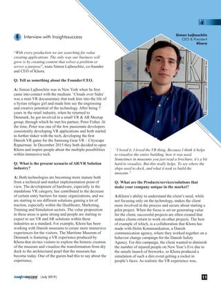 “With every production we are searching for value
creating applications. The only way our business will
grow is by creating content that solves a problem or
serves a purpose”, touts Simon Lajboschitz, co-founder
and CEO of Khora.
Q: Tell us something about the Founder/CEO.
A: Simon Lajboschitz was in New York when he ﬁrst
came into contact with the medium. ‘Clouds over Sidra’
was a mini VR documentary that took him into the life of
a Syrian refugee girl and made him see the engrossing
and creative potential of the technology. After being 7
years in the retail industry, when he returned to
Denmark, he got involved in a small VR & AR Meetup
group, through which he met his partner, Peter Fisher. At
the time, Peter was one of the few passionate developers
consistently developing VR applications and both started
to further tinker with the tech, developing the ﬁrst
Danish VR game for the Samsung Gear VR – Cityscape
Repairman. In December 2015 they both decided to open
Khora and inspire people about the multiple possibilities
within immersive tech.
Q: What is the present scenario of AR/VR Solution
industry?
A: Both technologies are becoming more mature both
from a technical and market implementation point of
view. The development of hardware, especially in the
standalone VR category, has contributed to the decrease
of certain entry barriers for many organizations, and we
are starting to see diﬀerent solutions gaining a lot of
traction, especially within the Healthcare, Marketing,
Training and Simulation sectors. The value proposition
in these areas is quite strong and people are starting to
expect to see VR and AR solutions within these
industries as a standard. For example, Khora has been
working with Danish museums to create more immersive
experiences for the visitors. The Maritime Museum of
Denmark is featuring a VR experience produced by
Khora that invites visitors to explore the historic creation
of the museum and visualize the transformation from dry
dock to the architectural pearl that the museum has
become today. One of the guests had this to say about the
experience,
“I loved it, I loved the VR thing. Because I think it helps
to visualize the entire building, how it was used.
Sometimes in museums you just read a brochure, it’s a bit
hard to visualize. But this really helps. To see where the
ships used to dock, and what it took to build the
museum.”
Q: What are the Products/services/solutions that
make your company unique in the market?
A:Khora’s ability to understand the client’s need, while
not focusing only on the technology, makes the client
more involved in the process and secure about starting a
pilot project. When the focus is set on generating value
for the client, successful projects are often created that
makes clients return to work on other projects. The best
of example of which, is a collaboration that Khora has
made with Holm Kommunikation, a Danish
communication agency, where they worked together on a
behavior change campaign for the Danish Safety
Agency. For this campaign, the client wanted to diminish
the number of injured people on New Year’s Eve due to
the unsafe launch of ﬁreworks, so Khora produced a
simulation of such a dire event getting a rocket in
people’s faces. As realistic the VR experience was,
Simon Lajboschitz
CEO & President
Khora
Interview with Insightssuccess
11|July 2019|
 