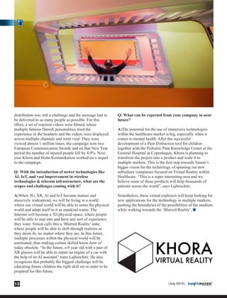 distribution was still a challenge and the message had to
be delivered to as many people as possible. For this
eﬀect, a set of reaction videos were ﬁlmed, where
multiple famous Danish personalities tried the
experience in the headsets and the videos were displayed
across multiple channels and went viral. They were
viewed almost 1 million times, the campaign won two
European Communication Awards and on that New Year
period the number of injured people fell by 4,9%. Next
year Khora and Holm Komunikation worked on a sequel
to the campaign.
Q: With the introduction of newer technologies like
AI, IoT, and vast improvement in wireless
technologies & telecom infrastructure, what are the
scopes and challenges coming with it?
A:When 5G, XR, AI and IoT become mature and
massively widespread, we will be living in a world
where our virtual world will be able to sense the physical
world and adapt itself to it as mankind wants. The
Internet will become a 3D physical space, where people
will be able to step into and have any sort of experience
they want. Simon calls this a ‘Blurred Reality’ state,
where people will be able to shift through realities as
they deem ﬁt, no matter where they are. In this future,
multiple processes within the physical world will be
automated, thus making certain skilled know-how of
today obsolete. “In the future, a 9 year old with a pair of
XR glasses will be able to repair an engine of a car with
the help of its AI assistant” touts Lajboschitz. He also
recognizes that probably the biggest challenge will be
educating future children the right skill set in order to be
prepared for this future.
Q: What can be expected from your company in near
future?
A:The potential for the use of immersive technologies
within the healthcare market is big, especially when it
comes to mental health. After the successful
development of a Pain Distraction tool for children
together with the Pediatric Pain Knowledge Center at the
General Hospital in Copenhagen, Khora is planning to
transform the project into a product and scale it to
multiple markets. This is the ﬁrst step towards Simon’s
bigger vision for the technology of spinning out new
subsidiary companies focused on Virtual Reality within
Healthcare. “This is a super interesting area and we
believe some of these products will help thousands of
patients across the world”, says Lajboschitz.
Nonetheless, these virtual explorers will keep looking for
new applications for the technology in multiple markets,
pushing the boundaries of the possibilities of the medium
while walking towards the ‘Blurred Reality’.
|July 2019|12
 