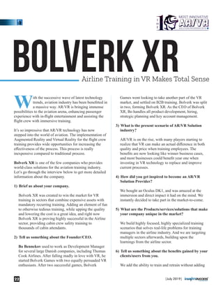 Bolverk XRAirline Training in VR Makes Total Sense
With the successive wave of latest technology
trends, aviation industry has been beneﬁtted in
a massive way. AR/VR is bringing immense
possibilities to the aviation arena, enhancing passenger
experience with in-ﬂight entertainment and assisting the
ﬂight crew with immersive training.
It’s so impressive that AR/VR technology has now
stepped into the world of aviation. The implementation of
Augmented Reality and Virtual Reality for the ﬂight crew
training provides wide opportunities for increasing the
eﬀectiveness of the process. This process is really
inexpensive compared to traditional process.
Bolverk XR is one of the few companies who provides
world-class solutions for the aviation training industry.
Let’s go through the interview below to get more detailed
information about the company.
1) Brief us about your company.
Bolverk XR was created to win the market for VR
training in sectors that combine expensive assets with
mandatory recurring training. Adding an element of fun
to otherwise tedious training, while upping the quality
and lowering the cost is a great idea, and right now
Bolverk XR is proving highly successful in the Airline
sector, providing cabin crew safety training to
thousands of cabin attendants.
2) Tell us something about the Founder/CEO.
Bo Bennekov used to work as Development Manager
for several large Danish companies, including Thomas
Cook Airlines. After falling madly in love with VR, he
started Bolverk Games with two equally persuaded VR
enthusiasts. After two successful games, Bolverk
Games went looking to take another part of the VR
market, and settled on B2B training. Bolverk was split
in two, forming Bolverk XR. As the CEO of Bolverk
XR, Bo handles all product development, hiring,
strategic planning and key account management.
3) What is the present scenario of AR/VR Solution
industry?
AR/VR is on the rise, with many players starting to
realize that VR can make an actual diﬀerence in both
quality and price when training employees. The
beneﬁts are now looking like winner business cases,
and most businesses could beneﬁt year one when
investing in VR technology to replace and improve
current processes.
4) How did you get inspired to become an AR/VR
Solution Provider?
We bought an Oculus DK1, and was amazed at the
immersion and direct impact it had on the mind. We
instantly decided to take part in the market-to-come.
5) What are the Products/services/solutions that make
your company unique in the market?
We build highly focused, highly specialized training
scenarios that solves real-life problems for training
managers in the airline industry. And we are targeting
multiple sectors afterwards, building upon the
learnings from the airline sector.
6) Tell us something about the beneﬁts gained by your
clients/users from you.
We add the ability to train and retrain without adding
|July 2019|22
 