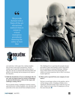 “
cost each time. At the same time, making mistakes
does not have real-world consequences, and the
students get to repeat the training as many times as
they like. On top we generate data about the habits and
pitfalls in the training, and can progressively improve
the education.
7) With the introduction of newer technologies like AI,
IoT, and vast improvement in wireless technologies
& telecom infrastructure, what are the scopes and
challenges coming with it?
We are already testing a multiplayer training scenario,
and with the new wireless headsets, crew can train with
each other in the same aircraft from multiple locations.
We provide
Airlines with a
State-of-the-art
educational
method when it
comes to
critical
emergency
procedures
ensuring the
safety of their
PAX
The challenge for us is growing fast enough, because
the market is there and wanting to utilize and exploit
the new paradigm in training technology. Adding a
layer of data-smarts (AI) to the training data will
enable us to answer questions that we don’t even know
to pose right now.
8) What can be expected from your company in near
future?
We have several larger airlines in the pipeline, and we
will be raising a series: A funding to further own a
signiﬁcant, dominant market share within the next two
years. Expect us to grow from 10 employees to 50 on
the same timescale.
Bo Bennekov
CEO
23|July 2019|
 