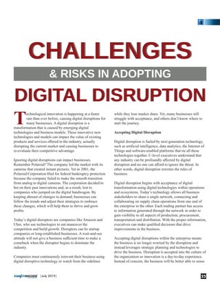 Technological innovation is happening at a faster
rate than ever before, causing digital disruptions for
many businesses. A digital disruption is a
transformation that is caused by emerging digital
technologies and business models. These innovative new
technologies and models can impact the value of existing
products and services oﬀered in the industry, actually
disrupting the current market and causing businesses to
re-evaluate their competitive advantage.
Ignoring digital disruptions can impact businesses.
Remember Polaroid? The company led the market with its
cameras that created instant pictures. Yet in 2001, the
Polaroid Corporation ﬁled for federal bankruptcy protection
because the company failed to make the smooth transition
from analog to digital cameras. The corporation decided to
bet on their past innovations and, as a result, lost to
companies who jumped on the digital bandwagon. By
keeping abreast of changes in demand, businesses can
follow the trends and adjust their strategies to embrace
these changes, which will help them to thrive and grow
proﬁts.
Today’s digital disruptors are companies like Amazon and
Uber, who use technologies to out maneuver the
competition and build growth. Disruptors can be startup
companies or long-established businesses. A wait-and-see
attitude will not give a business suﬃcient time to make a
comeback when the disruptor begins to dominate the
industry.
Companies must continuously reinvent their business using
digital disruptive technology or watch from the sidelines
while they lose market share. Yet, many businesses still
struggle with acceptance, and others don’t know where to
start the journey.
Accepting Digital Disruption
Digital disruption is fueled by next generation technology,
such as artiﬁcial intelligence, data analytics, the Internet of
Things and software-enabled platforms that tie all these
technologies together. C-level executives understand that
any industry can be profoundly aﬀected by digital
disruption and no one can aﬀord to ignore the threat. In
other words, digital disruption rewrites the rules of
business.
Digital disruption begins with acceptance of digital
transformation using digital technologies within operations
and ecosystems. Today’s technology allows all business
stakeholders to share a single network, connecting and
collaborating on supply chain operations from one end of
the enterprise to the other. Each trading partner has access
to information generated through the network in order to
gain visibility to all aspects of production, procurement,
transportation and distribution. With the proper information,
executives can make qualiﬁed decisions that drive
improvements in the business.
Accepting digital disruptions within the enterprise means
the business is no longer worried by the disruption and
instead leverages strategic planning and technologies to
drive the business. Disruption is accepted into the culture of
the organization so innovation is a day-to-day experience.
Instead of concern, the business will be better able to sense
CHALLENGESCHALLENGES
& RISKS IN ADOPTING
DIGITAL DISRUPTIONDIGITAL DISRUPTION
25|July 2019|
 
