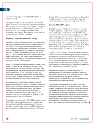 and respond to changes in demand and disruptions to
mitigate any risk.
Often a business has to decide whether to respond to the
digital disruption or not. While it is not conducive to ignore
the disruption, businesses may not always have to respond.
Instead, the business can complement the disruption by
adding value to it. An example would be to create
technologies that augment the disruption, such as software
(added value) for an iPhone (disruptor).
Beginning a Digital Transformation Journey
To start the journey, management needs to design a strategy
for digital transformation that involves people, processes
and partners. The strategy should be broken down into
process steps that contain material, information and people
ﬂow. Each employee knows that the product moves from
process A to process B in a speciﬁc quantity, at a speciﬁc
time, to a speciﬁc location. Because of digital technologies,
people have visibility into what is happening with each
step, giving them the ability to uncover bottlenecks that can
cause delays or poor product quality.
Today’s technology allows all stakeholders to share a single
network, connecting and collaborating on supply chain
activities from one end of the enterprise to the other. Each
trading partner has access to information generated through
the network in order to gain visibility to all aspects of
production, procurement, transportation and distribution.
With the proper information, executives can make qualiﬁed
decisions that drive improvements in the business.
Digital Supply Networks (DSN) are part of a digital
transformation journey, providing a technology foundation
for improving inter-business processes, expanding supply
chain relationships, increasing revenues and reducing
operating costs. DSNs create greater opportunities by
integrating suppliers, customers, and logistics service
providers in various ways depending on the level of inter-
business processes that are performing.
One method is to connect via ERP-to-ERP integrations with
high-volume suppliers and customers to streamline and
automate sell-side and buy-side transactions. A second
technique is through some type of portal for order capture
and invoicing for inter-business automation. Finally, some
leading DSNs provide email as a simple onboarding method
to digitize an inter-business process without requiring
supply chain partners to have any integration software.
Beneﬁts of Digital Disruptions
Digital transformation helps customers know where their
“stuﬀ” is at all times, similar to the conveniences derived
from mobile apps, where a taxi is ordered and the route
visualized on the phone screen. Emerging next-gen end-to-
end visibility applications in concert with a network of
interconnected buyers, suppliers and logistics providers are
enabling companies to lower working capital and operating
expenses, mitigate risk and improve customer satisfaction
by breaking down silos within the organization. With digital
transformation, the supply chain is now a completely
integrated ecosystem accessible by all stakeholders.
With end-to-end visibility as the key driver for an eﬀective
supply chain improvement strategy, businesses must rely on
building more collaborative relationships across their
network of trading partners. Gaining end-to-end visibility
across transportation processes can deliver 6% or more in
transportation savings, remove the equivalent of 15 people
from operating costs by improving productivity, and reduce
the Cash-to-Cash cycle by 4 days or more.
Digital systems gather data, which can be used for
predictive analytics and machine learning to continually
improve the organization. More informed decisions can be
made by management. Disruptions from digital
technologies can reshape markets and help with launching
new products or services for less cost.
With a digital transformation in the supply chain, silos
dissolve and every part of the ecosystem has full visibility
to what is happening from end-to-end. Supply and demand
signals can travel through the network uninhibited, alerting
the appropriate parties to low levels of raw materials or
inventory, or seasonal spikes in demand. Because trading
partners get this information in real time through the digital
supply network, they can react accordingly. Digital
disruptions from digital transformations will results into
huge gains in customer satisfaction, proﬁts and eﬃciencies.
|July 2019|26
 