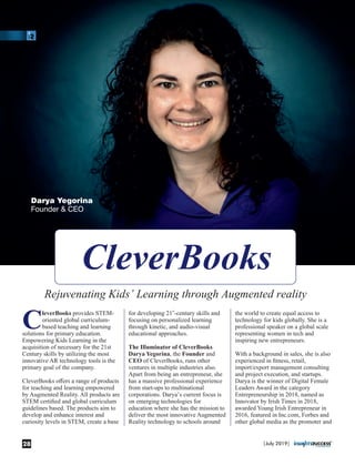 CleverBooks provides STEM-
oriented global curriculum-
based teaching and learning
solutions for primary education.
Empowering Kids Learning in the
acquisition of necessary for the 21st
Century skills by utilizing the most
innovative AR technology tools is the
primary goal of the company.
CleverBooks oﬀers a range of products
for teaching and learning empowered
by Augmented Reality. All products are
STEM certiﬁed and global curriculum
guidelines based. The products aim to
develop and enhance interest and
curiosity levels in STEM, create a base
st
for developing 21 -century skills and
focusing on personalized learning
through kinetic, and audio-visual
educational approaches.
The Illuminator of CleverBooks
Darya Yegorina, the Founder and
CEO of CleverBooks, runs other
ventures in multiple industries also.
Apart from being an entrepreneur, she
has a massive professional experience
from start-ups to multinational
corporations. Darya’s current focus is
on emerging technologies for
education where she has the mission to
deliver the most innovative Augmented
Reality technology to schools around
the world to create equal access to
technology for kids globally. She is a
professional speaker on a global scale
representing women in tech and
inspiring new entrepreneurs.
With a background in sales, she is also
experienced in ﬁtness, retail,
import/export management consulting
and project execution, and startups.
Darya is the winner of Digital Female
Leaders Award in the category
Entrepreneurship in 2018, named as
Innovator by Irish Times in 2018,
awarded Young Irish Entrepreneur in
2016, featured in Inc.com, Forbes and
other global media as the promoter and
Darya Yegorina
Founder & CEO
|July 2019|28
 