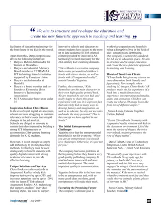 facilitator of education technology for
the best future of the kids in the world.
Apart from this, Darya supports and
drives the following initiatives:
• Darya is Dublin Ambassador for
Women of Wearables
Ÿ Darya is an Industrial Advisory
Board member at TETRAMAX
ICT technology transfer initiative
supported by European Union
Ÿ Darya is an Ambassador at
HundrEd
Ÿ Darya is a board member and co-
founder at Eirmersive (Irish
Immersive Technologies
Association)
Ÿ MIT Ambassador Innovators under
35
Inspiration behind CleverBooks
In the era of rapid digital advancement,
schools are now struggling to maintain
relevancy in their classes due to rapid
changes in the job market.
Schools are obliged to innovate to
sustain their development by building a
strong ICT infrastructure to
accommodate 21st-century learning
demands for K-12 students.
However, it is not enough to simply
add technology to existing teaching
methods. Technology must be used
strategically to beneﬁt students with
quality digital content with strong
academic relevance to provide
eﬀective learning.
Unique Solutions and Services
CleverBooks sets the standards in
Augmented Reality to help kids
improve test-score by up to 33% and
increases retention rate by up to 100%
with the latest STEM-oriented
Augmented Reality (AR) technology
that supports students’ individual
learning styles. We want to support
worldwide expansion and hopefully
being a disruptive force in the ﬁeld of
kids’ education and upbringing.
Our company is setting the standards
for AR use in education space. We aim
to structure and re-shape education
and create the new futuristic approach
to teaching and learning.
Words of Trust from Clients
“CleverBooks has given my classes an
extra dimension, both literally and
ﬁguratively. For example, when
studying 3D images, CleverBooks’AR
products make the ﬂat experience of a
book into a multi-dimensional
experience, incorporating multimedia,
audio and animation. Children can
really see what a 3D image looks like
from lots of diﬀerent angles.”
_Simon Lewis, Educate Together
Carlow, Ireland
“Tested CleverBooks Geometry with
Augmented reality solution with kids in
the classroom environment. Liked the
most the variety of shapes, the voice
over helped students pronounce the
type of shape names”.
_ David Talbert, Head of Technology
Integration, Dubai British School
Jumeirah Park – United Arab Emirates
“It was really good experience with
CleverBooks Geography app for
primary school kids! I was very
impressed and the kids were very
engaged in using it. Great details on
the countries and the presentation of
the material. Kids were so excited
when the continent went live and they
could observe animals, plants, places
of interests in 3D.”
_ Paraic Crone, Primary School
Teacher, Ireland
innovative schools and educators to
ensure students have access to the most
up to date academic STEM-oriented
content powered by innovative AR
technology to meet necessary for the
21st-century kid’s learning demands.
“CleverBooks is a creative company
that creates personalized children’s
books with clever stories, as well as
books with 3D augmented reality”,
asserts Founder Yegorina.
Further, she continues, “Kids
themselves are the main character in
their own high-quality printed book.
We are inspired by our own kids and
really happy to share this great
experience with you. It is a proven fact
that tales help kids in many ways to
develop fantasy and imagination, as
well as to educate. So why not use tales
and make the story personal? This is
the concept we have applied in our
books.”
The Initial Entrepreneurial
Challenges
Yegorina says that the entrepreneurial
battleﬁeld is not for everyone. “When
you are an entrepreneur, you should
love challenges. Otherwise, it’s just not
for you.”
The company had some problems at
the beginning before they found a very
good quality publishing company. It
also had some issues with software
module development. The most
important quality is communication.
Yegorina believes this is the best time
to be an entrepreneur and, with so
many good ideas out there, good
entrepreneurs will make their mark.
Featuring the Promising Future
The company’s ultimate goal is
29|July 2019|
 