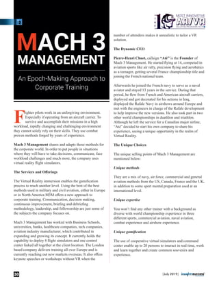 Fighter pilots work in an unforgiving environment.
Especially if operating from an aircraft carrier. To
survive and accomplish their missions in a high
workload, rapidly changing and challenging environment
they cannot solely rely on their skills. They use combat
proven methods forged by years of experience.
Mach 3 Management shares and adapts those methods for
the corporate world. In order to put people in situations
where they will have to take decisions, communicate, face
workload challenges and much more, the company uses
virtual reality ﬂight simulators.
The Services and Oﬀerings
The Virtual Reality immersion enables the gamiﬁcation
process to reach another level. Using the best of the best
methods used in military and civil aviation, either in Europe
or in North America M3M oﬀers a new approach to
corporate training. Communication, decision making,
continuous improvement, brieﬁng and debrieﬁng
methodology, leadership, and followership are just some of
the subjects the company focuses on.
Mach 3 Management has worked with Business Schools,
universities, banks, healthcare companies, tech companies,
aviation industry manufacturer, which contributed in
expanding and growing its concept. It currently holds the
capability to deploy 8 ﬂight simulators and one control
center linked all together at the client location. The London
based company delivers training all over Europe and is
currently reaching out new markets overseas. It also oﬀers
keynote speeches or workshops without VR when the
number of attendees makes it unrealistic to tailor a VR
solution.
The Dynamic CEO
Pierre-Henri Chuet, callsign “Até” is the Founder of
Mach 3 Management. He started ﬂying at 14, competed in
aviation sports like air rally, precision ﬂying and aerobatics
as a teenager, getting several France championship title and
joining the French national team.
Afterwards he joined the French navy to serve as a naval
aviator and stayed 13 years in the service. During that
period, he ﬂew from French and American aircraft carriers,
deployed and got decorated for his actions in Iraq,
displayed the Rafale Navy in airshows around Europe and
met with the engineers in charge of the Rafale development
to help improve the new versions. He also took part in two
other world championships in duathlon and triathlon.
Although he left the service for a Canadian major airline,
“Até” decided to start his own company to share his
experience, seeing a unique opportunity in the realm of
Virtual Reality.
The Unique Choices
The unique selling points of Mach 3 Management are
mentioned below:
Unique methods
They are a mix of navy, air force, commercial and general
aviation methods from the US, Canada, France and the UK,
in addition to some sport mental preparation used at an
international level.
Unique expertise
You won’t ﬁnd any other trainer with a background as
diverse with world championship experience in three
diﬀerent sports, commercial aviation, naval aviation,
combat experience and airshow experience.
Unique gamiﬁcation
The use of cooperative virtual simulators and command
center enable up to 20 persons to interact in real time, work
and learn together and create common souvenirs and
experience.
MACH 3
MANAGEMENT
An Epoch-Making Approach to
Corporate Training
|July 2019|30
 