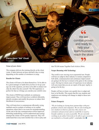 Venue of your choice
The company delivers the training directly at the client
venue. It takes between an hour and half a day to setup
depending on the number of simulators to setup.
Beneﬁts for Clients
The clients will learn a lot about themselves. To be able to
be a great manager or leader ﬁrst you have to let go your
ego out of the equation, you have to be able to analyze not
only the others but also yourself. The VR experience is
perfect for that as it brings you outside your comfort zone.
The clients of M3M learn methods on continuous
improvement. They will learn how to debrief eﬃciently,
identify mistakes and modify the process to reduce their
likelihood of reoccurrence.
They will learn how to communicate eﬃciently, trying
methods used in cockpits of airliners or in combat
operations where there is no room for misunderstanding.
At the end of the day communication will be improved,
debrieﬁng methodology will be understood and synergy
amongst the clients will be greatly improved. They will
understand that every team member has a role to play and
that TEAM means Together Each Achieve More.
Scopes Booming with Technology
The world is now moving at an exponential rate. People
will have to adapt in their industry to remain competitive.
Soft skills, communication and continuous improvement
are going to be the key to remain in the game in the coming
years. Having two dozen years of experience in an industry
will soon mean that you are an expert of the past. Agility is
going to be the key.
People will have to learn very quickly how to adapt and
how to be ﬂexible. This means that the way students and
employees are training will change to adapt to those new
challenges.
Future Prospects
“We are looking at closing more partnerships with post
graduate schools and companies. We are also looking for
new markets in America and Asia. Our classes are
extremely well perceived, and we would like to reach a
broader audience as soon as possible. We are currently
working on an online University to be able to give access to
our methods to a broader public”, concludes Até.
We are
combat-proven
and ready to
help your
team/business
reach the skies
“
“Pierre-Henri “Até” Chuet
Founder
31|July 2019|
 