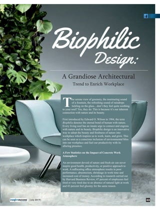 BiophilicBiophilic
Design:Design:
A Grandiose Architectural
Trend to Enrich Workplace
he serene view of greenery, the murmuring sound
Tof a fountain, the refreshing sound of raindrops
tickling on the glass…don’t they feel quite soothing
to your soul? Yes, they do. This is because it’s our inherent
connection with nature and its beauty.
First introduced by Edward O. Wilson in 1984, the term
Biophilia denotes the eternal bond of human with nature.
Every living soul has an innate urge to connect and engross
with nature and its beauty. Biophilic design is an innovative
way to adopt the beauty and freshness of nature into
workplace which inspires us to work, learn, and grow. This
can be seen as a conscious inclusion of environmental bliss
into our workplace and fuel our productivity with its
alluring presence.
A Few Statistics on the Impact of Concrete Work
Atmosphere
An environment devoid of nature and fresh air can never
inspire good health, productivity, or positive approach to
work. A suﬀocating oﬃce atmosphere results in poor
performance, absenteeism, shrinkage in work time and
increased cost of money. According to research carried out
by Harvard Business Review, 47 percent of employees feel
tired or very tired due to an absence of natural light at work
and 43 percent feel gloomy for the same reason.
33|July 2019|
 