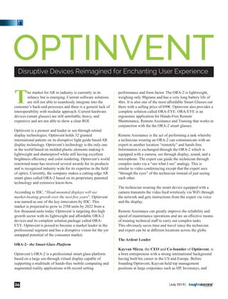 The market for AR in industry is currently in its
infancy but is emerging. Current software solutions
are still not able to seamlessly integrate into the
customer’s back-end processes and there is a general lack of
interoperability with modular approach. Current hardware
devices (smart glasses) are still unreliable, heavy, and
expensive and are not able to show a clear ROI.
Optinvent is a pioneer and leader in see-through retinal
display technologies. Optinvent holds 32 granted
international patents on its disruptive light guide based AR
display technology. Optinvent’s technology is the only one
in the world based on molded plastic elements making it
lightweight and shatterproof while still having excellent
brightness eﬃciency and color rendering. Optinvent’s world
renowned team has received several awards for its products
and is recognized industry wide for its expertise in the ﬁeld
of optics. Currently, the company makes a cutting-edge AR
smart glass called ORA-2 based on its proprietary patented
technology and extensive know-how.
According to IDC, “Head-mounted displays will see
market-beating growth over the next ﬁve years”. Optinvent
was named as one of the key innovators by IDC. This
market is projected to grow to 25M units by 2022 from a
few thousand units today. Optinvent is targeting this high
growth sector with its lightweight and aﬀordable ORA-2
devices and its complete solution package called ORA-
EYE. Optinvent is poised to become a market leader in the
professional segment and has a disruptive vision for the yet
untapped potential of the consumer market.
ORA-2~ the Smart Glass Platform
Optinvent’s ORA-2 is a professional smart glass platform
based on a large see-through virtual display capable of
supporting a multitude of hands-free mobile computing and
augmented reality applications with record setting
performance and form factor. The ORA-2 is lightweight,
weighing only 90grams and has a very long battery life of
4hrs. It is also one of the most aﬀordable Smart Glasses out
there with a selling price of 699€. Optinvent also provides a
complete solution called ORA-EYE. ORA-EYE is an
ergonomic application for Hands-Free Remote
Maintenance, Remote Assistance and Training that works in
conjunction with the the ORA-2 smart glasses.
Remote Assistance is the act of performing a task whereby
a technician wearing an ORA-2 can communicate with an
expert in another location “remotely” and hands free.
Information is exchanged through the ORA-2 which is
equipped with a camera, see through display, sound, and a
microphone. The expert can guide the technician through
complex tasks via a “see what I see” analogy. This is
similar to video conferencing except that the expert sees
“through the eyes” of the technician instead of just seeing
each other.
The technician wearing the smart device equipped with a
camera transmits the video feed wirelessly via WiFi through
the network and gets instructions from the expert via voice
and the display.
Remote Assistance can greatly improve the reliability and
speed of maintenance operations and are an eﬀective means
of training technical staﬀ to carry out complex tasks.
This obviously saves time and travel since the technician
and expert can be at diﬀerent locations across the globe.
The Ardent Leader
Kayvan Mirza, the CEO and Co-founder of Optinvent, is
a born entrepreneur with a strong international background
having built his career in the US and Europe. Before
founding Optinvent, Kayvan held top management
positions at large corporates such as HP, Invensnys, and
OPTINVENTDisruptive Devices Reimagined for Enchanting User Experience
|July 2019|36
 