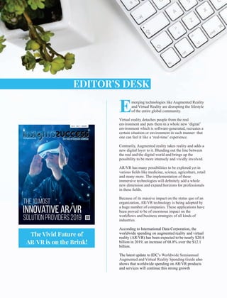 Emerging technologies like Augmented Reality
and Virtual Reality are disrupting the lifestyle
of the entire global community.
Virtual reality detaches people from the real
environment and puts them in a whole new ‘digital’
environment which is software-generated, recreates a
certain situation or environment in such manner that
one can feel it like a ‘real-time’ experience.
Contrarily, Augmented reality takes reality and adds a
new digital layer to it. Blending out the line between
the real and the digital world and brings up the
possibility to be more intensely and vividly involved.
AR/VR has many possibilities to be explored yet in
various ﬁelds like medicine, science, agriculture, retail
and many more. The implementation of these
immersive technologies will deﬁnitely add a whole
new dimension and expand horizons for professionals
in these ﬁelds.
Because of its massive impact on the status quo of an
organization, AR/VR technology is being adopted by
a huge number of companies. These applications have
been proved to be of enormous impact on the
workﬂows and business strategies of all kinds of
industries.
According to International Data Corporation, the
worldwide spending on augmented reality and virtual
reality (AR/VR) has been expected to be nearly $20.4
billion in 2019, an increase of 68.8% over the $12.1
billion.
The latest update to IDC’s Worldwide Semiannual
Augmented and Virtual Reality Spending Guide also
shows that worldwide spending on AR/VR products
and services will continue this strong growth
EDITOR’S DESK
www.insightssuccess.com
The 10 Most
Innovative AR/VR
Solution Providers 2019
2019 - VOL 7 - ISSUE 5
The Vivid Future of
AR/VR is on the Brink!
 