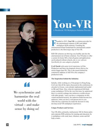 Founded in 2015, You-VR is a solution provider for
the entertainment industry (LBE) and added
multiplayer B2B solutions. Founding the
entertainment brand Vonderland for international content
production is the third major step of You-VR.
B2B XR solutions are thriving very healthy and also the
entertainment out of home solutions. You-VR plans to oﬀer
a system for home XR so that all games and applications
can be played without a hassle, due to our software
SyncReality for auto-adaptive playﬁelds.
Cyril Tuschi with senior level experience in Film
Production and Story development always thrives for
stories bigger than life. This is the reason behind the
contentious addition of AR/VR to the company’s
production tools.
The Inspiration behind the Initiation
Initially, while working on a Film project in Hong Kong,
Cyril saw that all the topics discussed on the conferences he
attended in Europe, were already implemented and scaled
in HK and China. Also, when he experienced full-body
avatar multiplayer VR for the very ﬁrst time, he understood
that it is crucial to plunge into immersive worlds always
with other people—once you have a companion on this
virtual uncharted territory, the unknown ﬁelds become less
unknown, when you have a real person next to you.
After this key experience he made the decision to only
develop social VR multiplayer experiences.
Unique Products and Services
You-VR oﬀers, primarily, multisensory XR for theme parks
and corporate B2B solutions for training and education, be
it multiplayer with wind, heat, vibration, scents and full
body avatars.
You-VRA Worldwide VR Multiplayer Solution Provider
We synchronize and
harmonize the real
world with the
virtual – and make
sense by doing so!
“
“
Cyril Tuschi
CEO & Founder
|July 2019|38
 