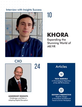 CXO
LEADERSHIP INSIGHTS
Challenges and Risks in
adopting Digital Disruption
Interview with Insights Success
10
24
Expanding the
Stunning World of
AR/VR
KHORA
Articles
TECH MARVELS
A Chronological Depiction
of the AR/VR Evolution
32
14
EDITOR’S PERSPECTIVE
Biophilic Design
A Grandiose Architectural
Trend to Enrich Workplace
 