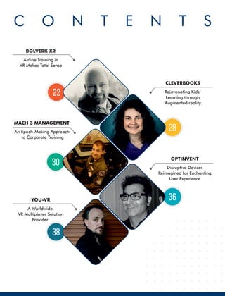 C O N T E N T S
Rejuvenating Kids’
Learning through
Augmented reality
CLEVERBOOKS
Airline Training in
VR Makes Total Sense
BOLVERK XR
An Epoch-Making Approach
to Corporate Training
MACH 3 MANAGEMENT
Disruptive Devices
Reimagined for Enchanting
User Experience
OPTINVENT
A Worldwide
VR Multiplayer Solution
Provider
YOU-VR
38
30
36
28
22
 