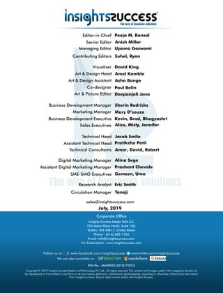 sales@insightssuccess.com
July, 2019
Circulation Manager Tanaji
Research Analyst Eric Smith
Editor-in-Chief Pooja M. Bansal
Anish MillerSenior Editor
Kevin, Brad, BhagyashriBusiness Development Executive
Managing Editor
Suhel, Ryan
Sherin RodricksBusiness Development Manager
Upama Goswami
Contributing Editors
Art & Design Head Amol Kamble
Art & Design Assistant Asha Bange
Visualiser David King
Paul BelinCo-designer
Art & Picture Editor Deepanjali Jena
Marketing Manager Mary D’souza
Technical Consultants Amar, David, Robert
Technical Head Jacob Smile
Assistant Technical Head Pratiksha Patil
SME-SMO Executives Gemson, Uma
Digital Marketing Manager Alina Sege
Assistant Digital Marketing Manager Prashant Chevale
Corporate Ofce
Copyright © 2019 Insights Success Media and Technology Pvt. Ltd., All rights reserved. The content and images used in this magazine should not
be reproduced or transmitted in any form or by any means, electronic, mechanical, photocopying, recording or otherwise, without prior permission
from Insights Success. Reprint rights remain solely with Insights Success.
Follow us on : www.facebook.com/insightssuccess/ www.twitter.com/insightssuccess
Insights Success Media Tech LLC
555 Metro Place North, Suite 100,
Dublin, OH 43017, United States
Phone - (614)-602-1754
Email: info@insightssuccess.com
For Subscription: www.insightssuccess.com
We are also available on :
RNI No.: MAHENG/2018/75953
Sales Executives Alice, Misty, Jennifer
 
