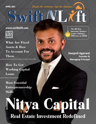www.swiftnlift.com
APRIL 2021
Nitya Capital
Real Estate Investment Redefined
What Are Fixed
Assets & How
To Account For
Them
How To Get
Working Capital
Loans
Most Essential
Entreprenuership
Skills
The 10 Most
Innovative Business
Leaders Making a
Difference in 2021
Swapnil Agarwal
Swapnil Agarwal
Founder &
Founder &
Managing Principal
Managing Principal
 