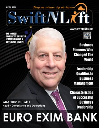 www.swiftnlift.com
APRIL 2021
EURO EXIM BANK
THE 10 MOST
INNOVATIVE BUSINESS
LEADERS MAKING A
DIFFERENCE IN 2021
GRAHAM BRIGHT
GRAHAM BRIGHT
Head – Compliance and Operations
Head – Compliance and Operations
Business
Pioneers Who
Changed The
World
Leadership
Qualities In
Business
Management
Characteristics
of Successful
Business
Leadership
 