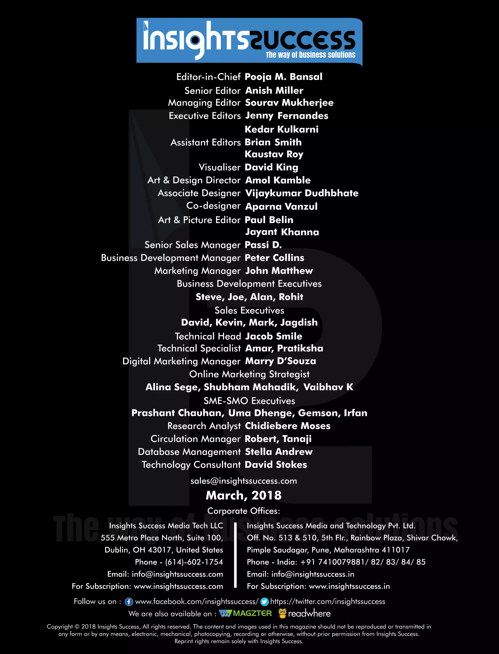 sales@insightssuccess.com
Corporate Ofces:
March, 2018
Database Management Stella Andrew
Technology Consultant David Stokes
Circulation Manager Robert, Tanaji
Research Analyst Chidiebere Moses
Steve, Joe, Alan, Rohit
Editor-in-Chief Pooja M. Bansal
Anish MillerSenior Editor
Executive Editors Jenny Fernandes
Art & Design Director Amol Kamble
Associate Designer Vijaykumar Dudhbhate
Visualiser David King
Senior Sales Manager Passi D.
Business Development Executives
Marketing Manager John Matthew
Managing Editor Sourav Mukherjee
Kedar Kulkarni
Assistant Editors SmithBrian
Kaustav Roy
Art & Picture Editor BelinPaul
Co-designer Aparna Vanzul
KhannaJayant
Peter CollinsBusiness Development Manager
Sales Executives
David, Kevin, Mark, Jagdish
SME-SMO Executives
Prashant Chauhan, Uma Dhenge, Gemson, Irfan
Online Marketing Strategist
Alina Sege, Shubham Mahadik, Vaibhav K
Digital Marketing Manager Marry D’Souza
Technical Specialist Amar, Pratiksha
Technical Head Jacob Smile
Copyright © 2018 Insights Success, All rights reserved. The content and images used in this magazine should not be reproduced or transmitted in
any form or by any means, electronic, mechanical, photocopying, recording or otherwise, without prior permission from Insights Success.
Reprint rights remain solely with Insights Success.
Follow us on : www.facebook.com/insightssuccess/ https://twitter.com/insightssuccess
We are also available on :
Insights Success Media and Technology Pvt. Ltd.
Off. No. 513 & 510, 5th Flr., Rainbow Plaza, Shivar Chowk,
Pimple Saudagar, Pune, Maharashtra 411017
Phone - India: +91 7410079881/ 82/ 83/ 84/ 85
Email: info@insightssuccess.in
For Subscription: www.insightssuccess.in
Insights Success Media Tech LLC
555 Metro Place North, Suite 100,
Dublin, OH 43017, United States
Phone - (614)-602-1754
Email: info@insightssuccess.com
For Subscription: www.insightssuccess.com
 