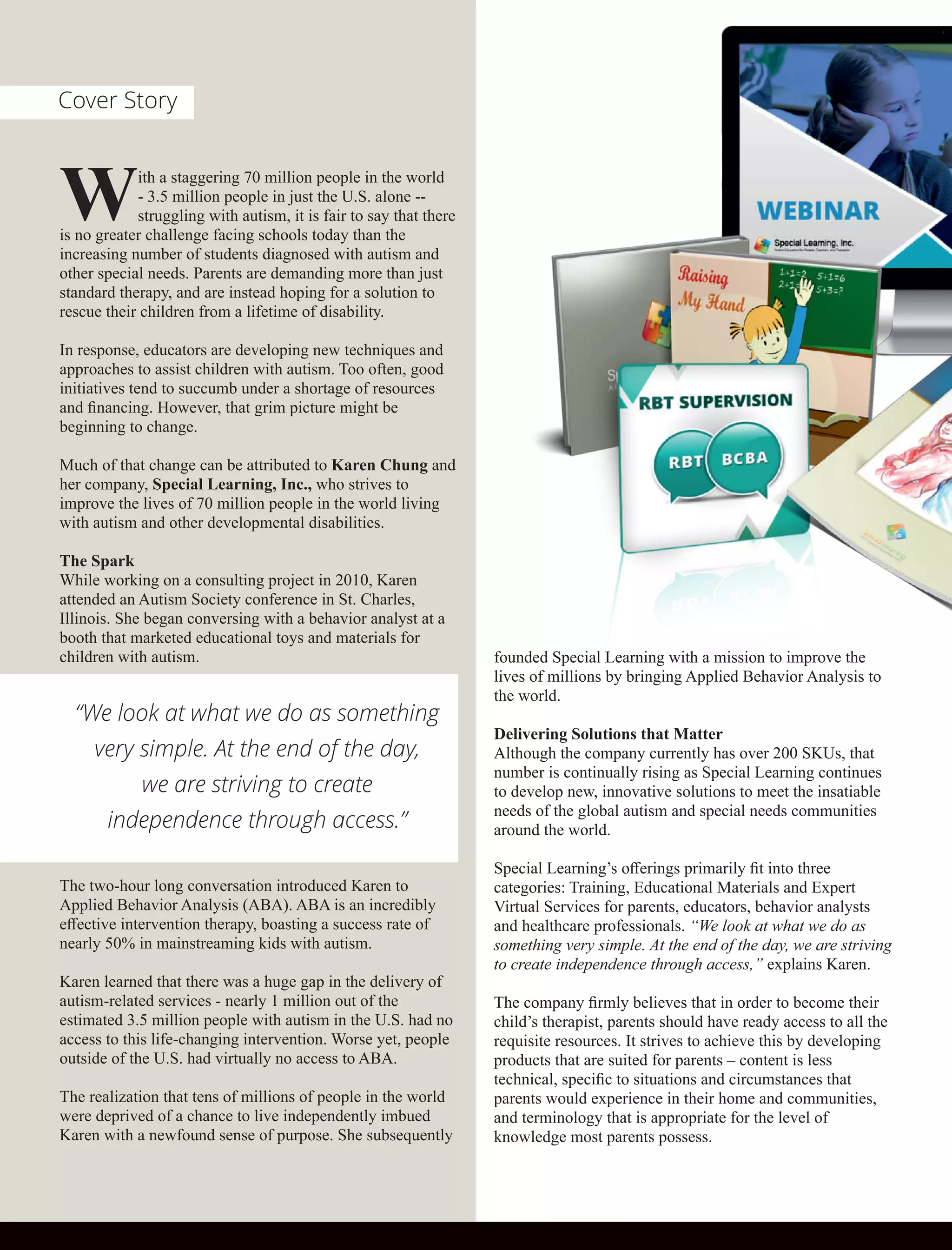 With a staggering 70 million people in the world
- 3.5 million people in just the U.S. alone --
struggling with autism, it is fair to say that there
is no greater challenge facing schools today than the
increasing number of students diagnosed with autism and
other special needs. Parents are demanding more than just
standard therapy, and are instead hoping for a solution to
rescue their children from a lifetime of disability.
In response, educators are developing new techniques and
approaches to assist children with autism. Too often, good
initiatives tend to succumb under a shortage of resources
and ﬁnancing. However, that grim picture might be
beginning to change.
Much of that change can be attributed to Karen Chung and
her company, Special Learning, Inc., who strives to
improve the lives of 70 million people in the world living
with autism and other developmental disabilities.
The Spark
While working on a consulting project in 2010, Karen
attended an Autism Society conference in St. Charles,
Illinois. She began conversing with a behavior analyst at a
booth that marketed educational toys and materials for
children with autism.
The two-hour long conversation introduced Karen to
Applied Behavior Analysis (ABA). ABA is an incredibly
eﬀective intervention therapy, boasting a success rate of
nearly 50% in mainstreaming kids with autism.
Karen learned that there was a huge gap in the delivery of
autism-related services - nearly 1 million out of the
estimated 3.5 million people with autism in the U.S. had no
access to this life-changing intervention. Worse yet, people
outside of the U.S. had virtually no access to ABA.
The realization that tens of millions of people in the world
were deprived of a chance to live independently imbued
Karen with a newfound sense of purpose. She subsequently
founded Special Learning with a mission to improve the
lives of millions by bringing Applied Behavior Analysis to
the world.
Delivering Solutions that Matter
Although the company currently has over 200 SKUs, that
number is continually rising as Special Learning continues
to develop new, innovative solutions to meet the insatiable
needs of the global autism and special needs communities
around the world.
Special Learning’s oﬀerings primarily ﬁt into three
categories: Training, Educational Materials and Expert
Virtual Services for parents, educators, behavior analysts
and healthcare professionals. “We look at what we do as
something very simple. At the end of the day, we are striving
to create independence through access,” explains Karen.
The company ﬁrmly believes that in order to become their
child’s therapist, parents should have ready access to all the
requisite resources. It strives to achieve this by developing
products that are suited for parents – content is less
technical, speciﬁc to situations and circumstances that
parents would experience in their home and communities,
and terminology that is appropriate for the level of
knowledge most parents possess.
“We look at what we do as something
very simple. At the end of the day,
we are striving to create
independence through access.”
Cover Story
 