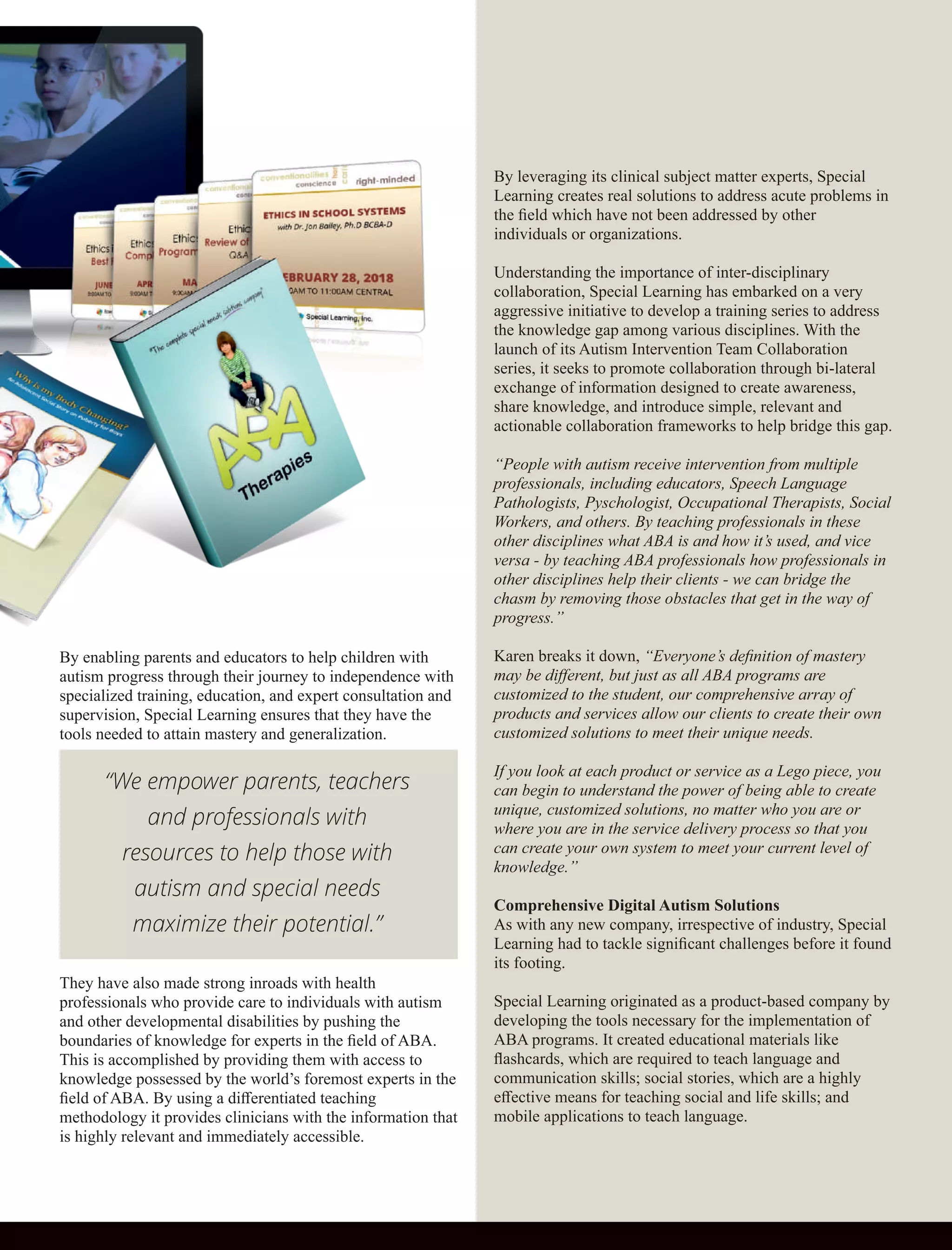 By enabling parents and educators to help children with
autism progress through their journey to independence with
specialized training, education, and expert consultation and
supervision, Special Learning ensures that they have the
tools needed to attain mastery and generalization.
They have also made strong inroads with health
professionals who provide care to individuals with autism
and other developmental disabilities by pushing the
boundaries of knowledge for experts in the ﬁeld of ABA.
This is accomplished by providing them with access to
knowledge possessed by the world’s foremost experts in the
ﬁeld of ABA. By using a diﬀerentiated teaching
methodology it provides clinicians with the information that
is highly relevant and immediately accessible.
By leveraging its clinical subject matter experts, Special
Learning creates real solutions to address acute problems in
the ﬁeld which have not been addressed by other
individuals or organizations.
Understanding the importance of inter-disciplinary
collaboration, Special Learning has embarked on a very
aggressive initiative to develop a training series to address
the knowledge gap among various disciplines. With the
launch of its Autism Intervention Team Collaboration
series, it seeks to promote collaboration through bi-lateral
exchange of information designed to create awareness,
share knowledge, and introduce simple, relevant and
actionable collaboration frameworks to help bridge this gap.
“People with autism receive intervention from multiple
professionals, including educators, Speech Language
Pathologists, Pyschologist, Occupational Therapists, Social
Workers, and others. By teaching professionals in these
other disciplines what ABA is and how it’s used, and vice
versa - by teaching ABA professionals how professionals in
other disciplines help their clients - we can bridge the
chasm by removing those obstacles that get in the way of
progress.”
Karen breaks it down, “Everyone’s deﬁnition of mastery
may be diﬀerent, but just as all ABA programs are
customized to the student, our comprehensive array of
products and services allow our clients to create their own
customized solutions to meet their unique needs.
If you look at each product or service as a Lego piece, you
can begin to understand the power of being able to create
unique, customized solutions, no matter who you are or
where you are in the service delivery process so that you
can create your own system to meet your current level of
knowledge.”
Comprehensive Digital Autism Solutions
As with any new company, irrespective of industry, Special
Learning had to tackle signiﬁcant challenges before it found
its footing.
Special Learning originated as a product-based company by
developing the tools necessary for the implementation of
ABA programs. It created educational materials like
ﬂashcards, which are required to teach language and
communication skills; social stories, which are a highly
eﬀective means for teaching social and life skills; and
mobile applications to teach language.
“We empower parents, teachers
and professionals with
resources to help those with
autism and special needs
maximize their potential.”
 