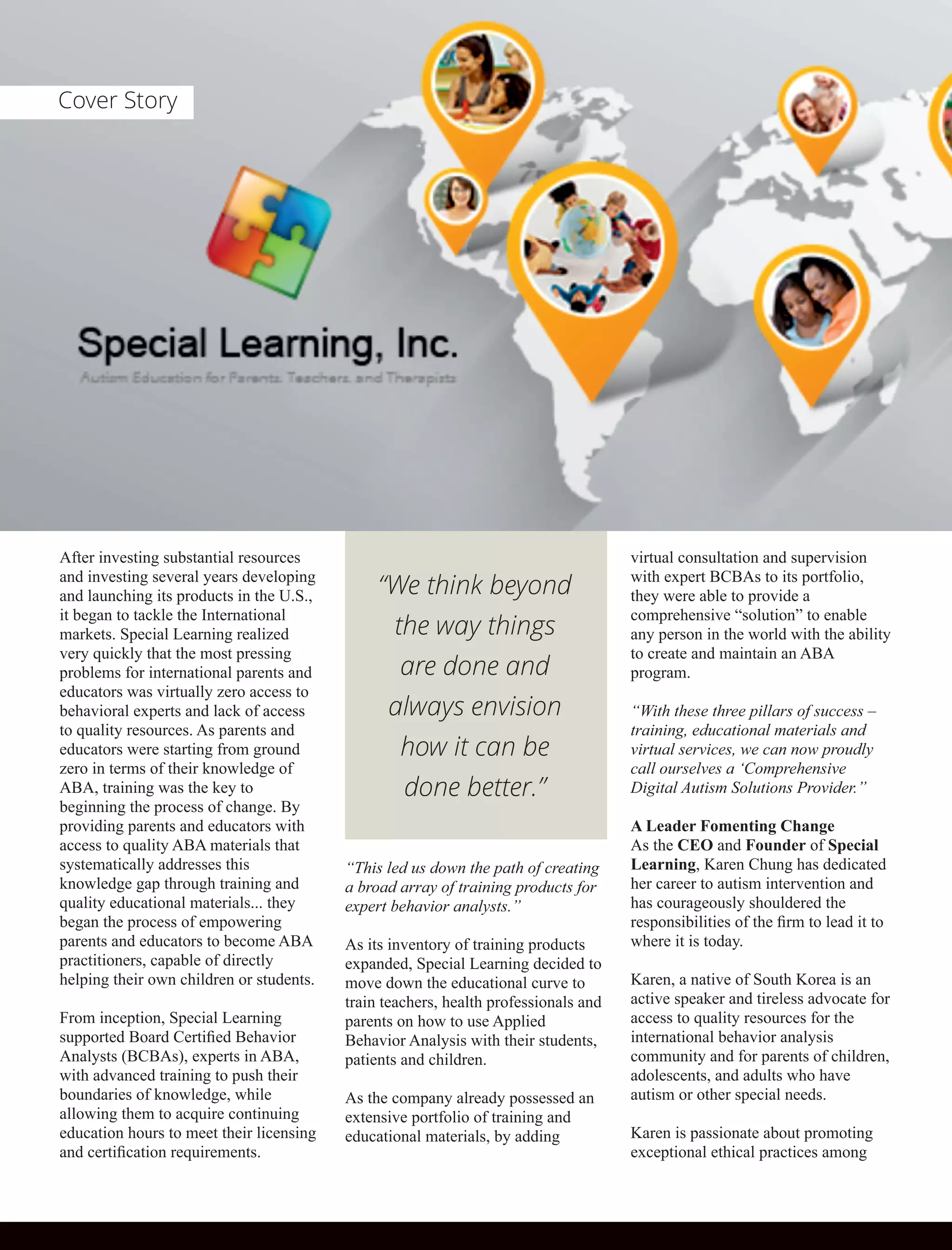 After investing substantial resources
and investing several years developing
and launching its products in the U.S.,
it began to tackle the International
markets. Special Learning realized
very quickly that the most pressing
problems for international parents and
educators was virtually zero access to
behavioral experts and lack of access
to quality resources. As parents and
educators were starting from ground
zero in terms of their knowledge of
ABA, training was the key to
beginning the process of change. By
providing parents and educators with
access to quality ABA materials that
systematically addresses this
knowledge gap through training and
quality educational materials... they
began the process of empowering
parents and educators to become ABA
practitioners, capable of directly
helping their own children or students.
From inception, Special Learning
supported Board Certiﬁed Behavior
Analysts (BCBAs), experts in ABA,
with advanced training to push their
boundaries of knowledge, while
allowing them to acquire continuing
education hours to meet their licensing
and certiﬁcation requirements.
“This led us down the path of creating
a broad array of training products for
expert behavior analysts.”
As its inventory of training products
expanded, Special Learning decided to
move down the educational curve to
train teachers, health professionals and
parents on how to use Applied
Behavior Analysis with their students,
patients and children.
As the company already possessed an
extensive portfolio of training and
educational materials, by adding
virtual consultation and supervision
with expert BCBAs to its portfolio,
they were able to provide a
comprehensive “solution” to enable
any person in the world with the ability
to create and maintain an ABA
program.
“With these three pillars of success –
training, educational materials and
virtual services, we can now proudly
call ourselves a ‘Comprehensive
Digital Autism Solutions Provider.”
A Leader Fomenting Change
As the CEO and Founder of Special
Learning, Karen Chung has dedicated
her career to autism intervention and
has courageously shouldered the
responsibilities of the ﬁrm to lead it to
where it is today.
Karen, a native of South Korea is an
active speaker and tireless advocate for
access to quality resources for the
international behavior analysis
community and for parents of children,
adolescents, and adults who have
autism or other special needs.
Karen is passionate about promoting
exceptional ethical practices among
“We think beyond
the way things
are done and
always envision
how it can be
done better.”
Cover Story
 