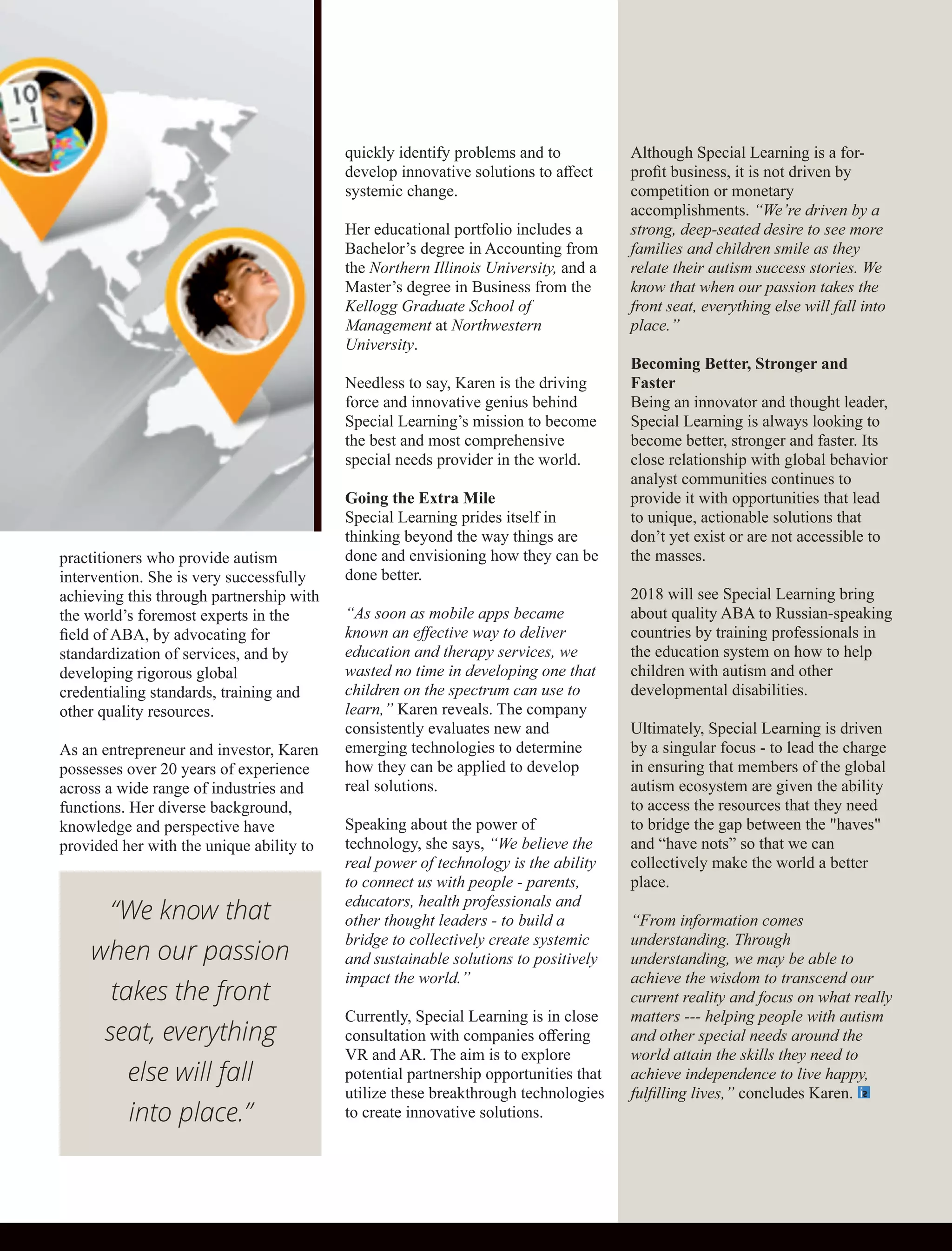 practitioners who provide autism
intervention. She is very successfully
achieving this through partnership with
the world’s foremost experts in the
ﬁeld of ABA, by advocating for
standardization of services, and by
developing rigorous global
credentialing standards, training and
other quality resources.
As an entrepreneur and investor, Karen
possesses over 20 years of experience
across a wide range of industries and
functions. Her diverse background,
knowledge and perspective have
provided her with the unique ability to
quickly identify problems and to
develop innovative solutions to aﬀect
systemic change.
Her educational portfolio includes a
Bachelor’s degree in Accounting from
the Northern Illinois University, and a
Master’s degree in Business from the
Kellogg Graduate School of
Management at Northwestern
University.
Needless to say, Karen is the driving
force and innovative genius behind
Special Learning’s mission to become
the best and most comprehensive
special needs provider in the world.
Going the Extra Mile
Special Learning prides itself in
thinking beyond the way things are
done and envisioning how they can be
done better.
“As soon as mobile apps became
known an eﬀective way to deliver
education and therapy services, we
wasted no time in developing one that
children on the spectrum can use to
learn,” Karen reveals. The company
consistently evaluates new and
emerging technologies to determine
how they can be applied to develop
real solutions.
Speaking about the power of
technology, she says, “We believe the
real power of technology is the ability
to connect us with people - parents,
educators, health professionals and
other thought leaders - to build a
bridge to collectively create systemic
and sustainable solutions to positively
impact the world.”
Currently, Special Learning is in close
consultation with companies oﬀering
VR and AR. The aim is to explore
potential partnership opportunities that
utilize these breakthrough technologies
to create innovative solutions.
Although Special Learning is a for-
proﬁt business, it is not driven by
competition or monetary
accomplishments. “We’re driven by a
strong, deep-seated desire to see more
families and children smile as they
relate their autism success stories. We
know that when our passion takes the
front seat, everything else will fall into
place.”
Becoming Better, Stronger and
Faster
Being an innovator and thought leader,
Special Learning is always looking to
become better, stronger and faster. Its
close relationship with global behavior
analyst communities continues to
provide it with opportunities that lead
to unique, actionable solutions that
don’t yet exist or are not accessible to
the masses.
2018 will see Special Learning bring
about quality ABA to Russian-speaking
countries by training professionals in
the education system on how to help
children with autism and other
developmental disabilities.
Ultimately, Special Learning is driven
by a singular focus - to lead the charge
in ensuring that members of the global
autism ecosystem are given the ability
to access the resources that they need
to bridge the gap between the "haves"
and “have nots” so that we can
collectively make the world a better
place.
“From information comes
understanding. Through
understanding, we may be able to
achieve the wisdom to transcend our
current reality and focus on what really
matters --- helping people with autism
and other special needs around the
world attain the skills they need to
achieve independence to live happy,
fulﬁlling lives,” concludes Karen.
“We know that
when our passion
takes the front
seat, everything
else will fall
into place.”
 