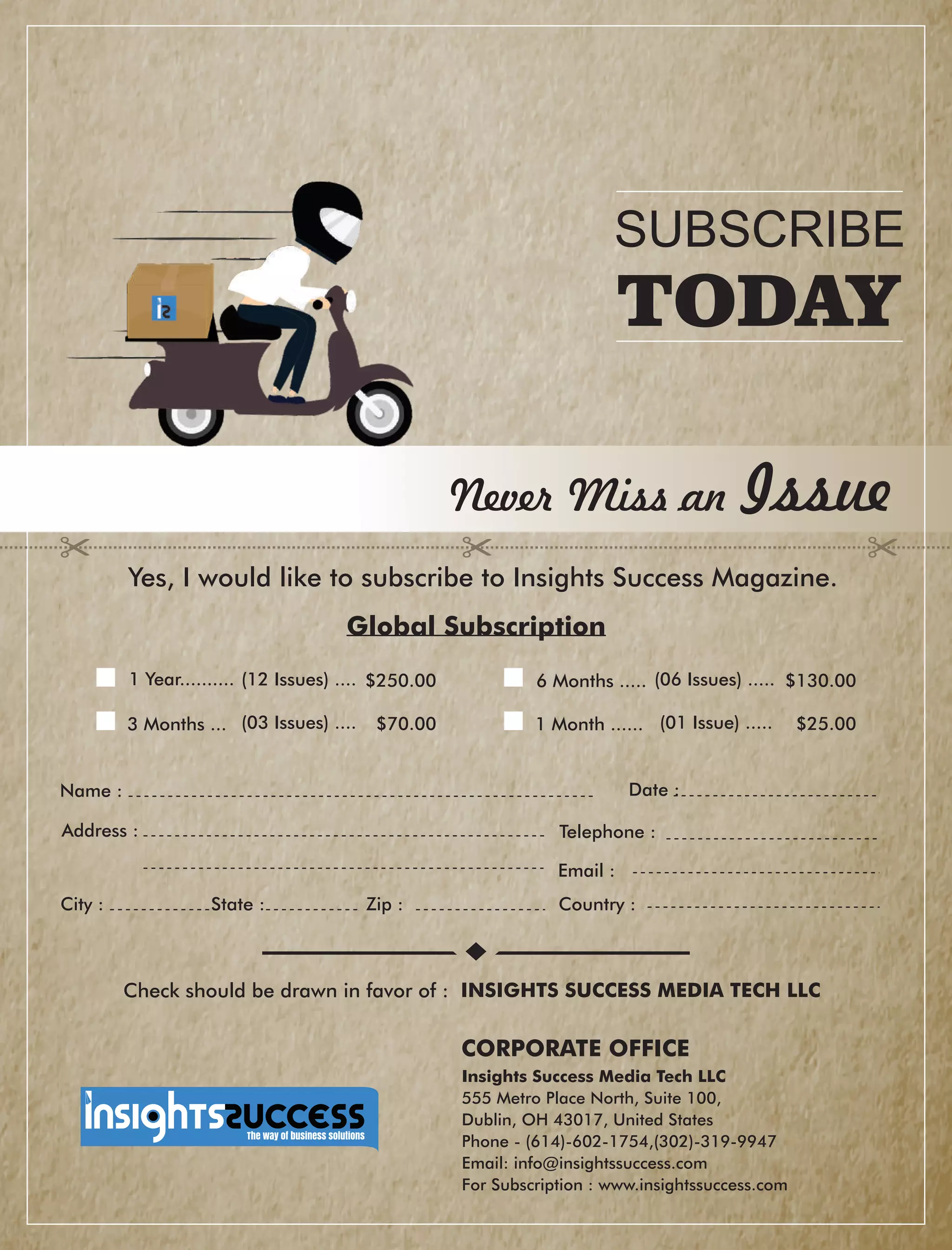Address :
Country :City : State : Zip :
Global Subscription
Date :
Check should be drawn in favor of : INSIGHTS SUCCESS MEDIA TECH LLC
Never Miss an Issue
Yes, I would like to subscribe to Insights Success Magazine.
Name :
1 Year.......... $250.00(12 Issues) .... 6 Months ..... (06 Issues) ..... $130.00
3 Months ... (03 Issues) .... $70.00 1 Month ...... (01 Issue) ..... $25.00
Telephone :
Email :
Insights Success Media Tech LLC
555 Metro Place North, Suite 100,
Dublin, OH 43017, United States
Phone - (614)-602-1754,(302)-319-9947
Email: info@insightssuccess.com
For Subscription : www.insightssuccess.com
SUBSCRIBE
TODAY
CORPORATE OFFICE
 