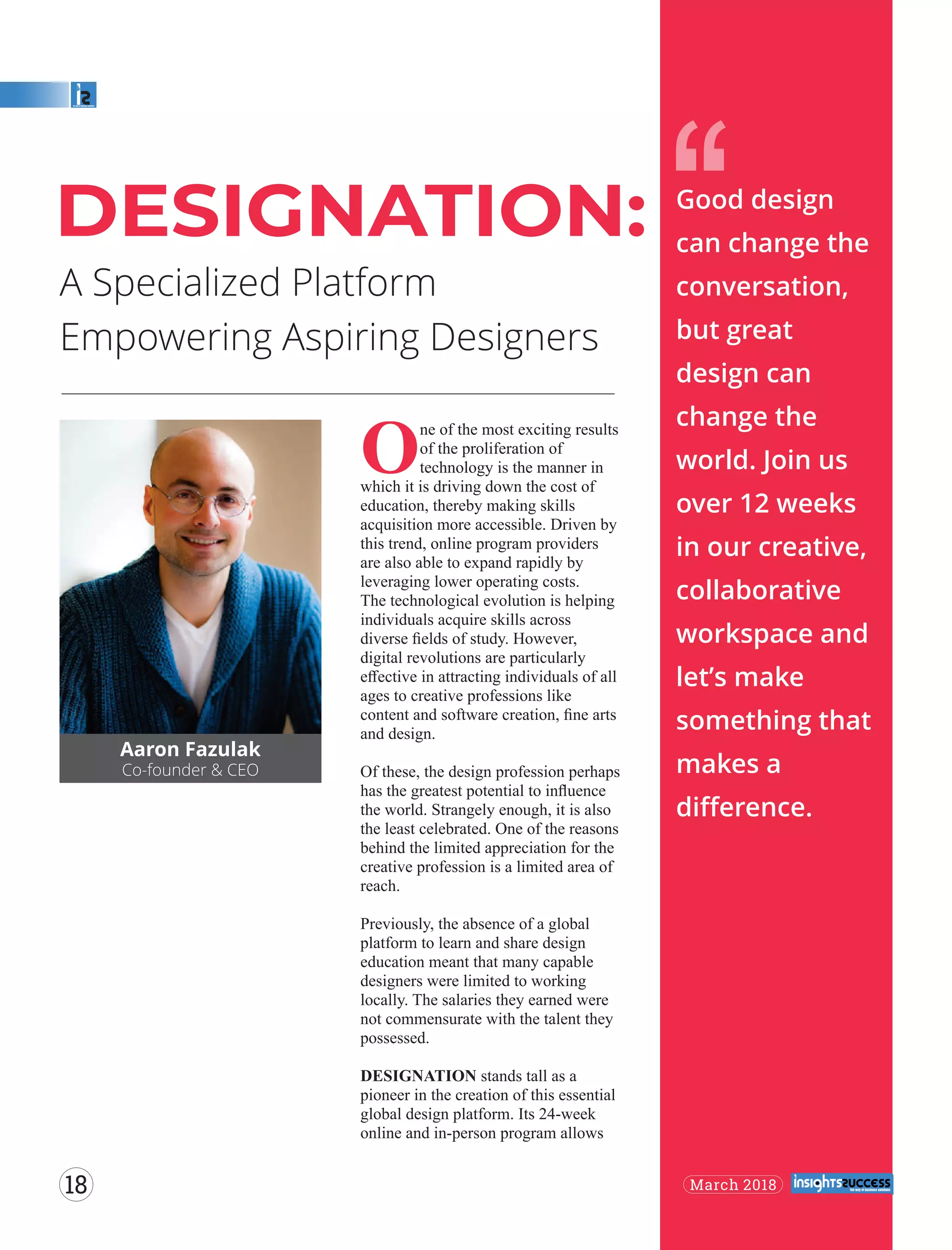 A Specialized Platform
Empowering Aspiring Designers
‘‘
Aaron Fazulak
Co-founder & CEO
One of the most exciting results
of the proliferation of
technology is the manner in
which it is driving down the cost of
education, thereby making skills
acquisition more accessible. Driven by
this trend, online program providers
are also able to expand rapidly by
leveraging lower operating costs.
The technological evolution is helping
individuals acquire skills across
diverse ﬁelds of study. However,
digital revolutions are particularly
eﬀective in attracting individuals of all
ages to creative professions like
content and software creation, ﬁne arts
and design.
Of these, the design profession perhaps
has the greatest potential to inﬂuence
the world. Strangely enough, it is also
the least celebrated. One of the reasons
behind the limited appreciation for the
creative profession is a limited area of
reach.
Previously, the absence of a global
platform to learn and share design
education meant that many capable
designers were limited to working
locally. The salaries they earned were
not commensurate with the talent they
possessed.
DESIGNATION stands tall as a
pioneer in the creation of this essential
global design platform. Its 24-week
online and in-person program allows
DESIGNATION: Good design
can change the
conversation,
but great
design can
change the
world. Join us
over 12 weeks
in our creative,
collaborative
workspace and
let’s make
something that
makes a
diﬀerence.
March 201818
 