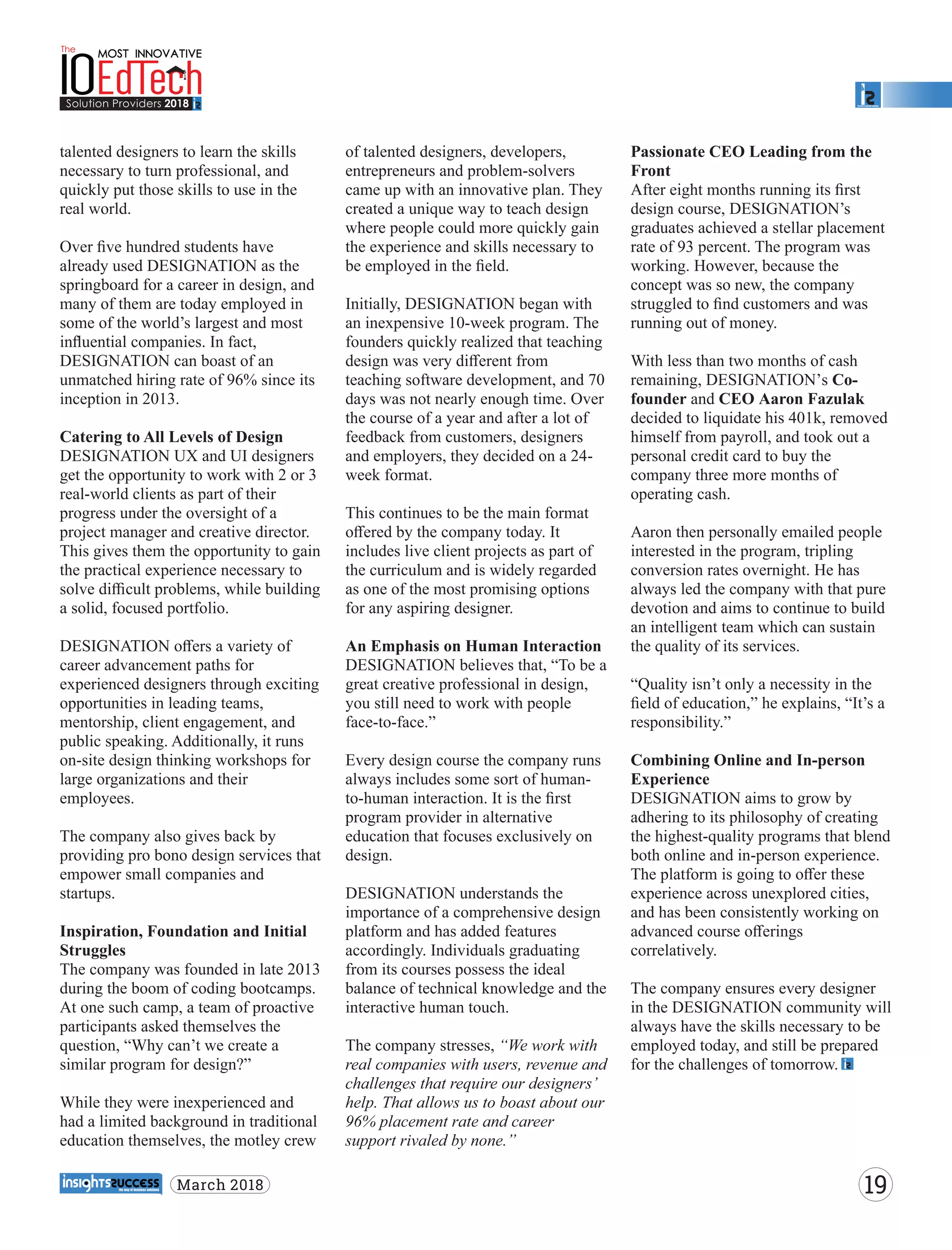 talented designers to learn the skills
necessary to turn professional, and
quickly put those skills to use in the
real world.
Over ﬁve hundred students have
already used DESIGNATION as the
springboard for a career in design, and
many of them are today employed in
some of the world’s largest and most
inﬂuential companies. In fact,
DESIGNATION can boast of an
unmatched hiring rate of 96% since its
inception in 2013.
Catering to All Levels of Design
DESIGNATION UX and UI designers
get the opportunity to work with 2 or 3
real-world clients as part of their
progress under the oversight of a
project manager and creative director.
This gives them the opportunity to gain
the practical experience necessary to
solve diﬃcult problems, while building
a solid, focused portfolio.
DESIGNATION oﬀers a variety of
career advancement paths for
experienced designers through exciting
opportunities in leading teams,
mentorship, client engagement, and
public speaking. Additionally, it runs
on-site design thinking workshops for
large organizations and their
employees.
The company also gives back by
providing pro bono design services that
empower small companies and
startups.
Inspiration, Foundation and Initial
Struggles
The company was founded in late 2013
during the boom of coding bootcamps.
At one such camp, a team of proactive
participants asked themselves the
question, “Why can’t we create a
similar program for design?”
While they were inexperienced and
had a limited background in traditional
education themselves, the motley crew
of talented designers, developers,
entrepreneurs and problem-solvers
came up with an innovative plan. They
created a unique way to teach design
where people could more quickly gain
the experience and skills necessary to
be employed in the ﬁeld.
Initially, DESIGNATION began with
an inexpensive 10-week program. The
founders quickly realized that teaching
design was very diﬀerent from
teaching software development, and 70
days was not nearly enough time. Over
the course of a year and after a lot of
feedback from customers, designers
and employers, they decided on a 24-
week format.
This continues to be the main format
oﬀered by the company today. It
includes live client projects as part of
the curriculum and is widely regarded
as one of the most promising options
for any aspiring designer.
An Emphasis on Human Interaction
DESIGNATION believes that, “To be a
great creative professional in design,
you still need to work with people
face-to-face.”
Every design course the company runs
always includes some sort of human-
to-human interaction. It is the ﬁrst
program provider in alternative
education that focuses exclusively on
design.
DESIGNATION understands the
importance of a comprehensive design
platform and has added features
accordingly. Individuals graduating
from its courses possess the ideal
balance of technical knowledge and the
interactive human touch.
The company stresses, “We work with
real companies with users, revenue and
challenges that require our designers’
help. That allows us to boast about our
96% placement rate and career
support rivaled by none.”
Passionate CEO Leading from the
Front
After eight months running its ﬁrst
design course, DESIGNATION’s
graduates achieved a stellar placement
rate of 93 percent. The program was
working. However, because the
concept was so new, the company
struggled to ﬁnd customers and was
running out of money.
With less than two months of cash
remaining, DESIGNATION’s Co-
founder and CEO Aaron Fazulak
decided to liquidate his 401k, removed
himself from payroll, and took out a
personal credit card to buy the
company three more months of
operating cash.
Aaron then personally emailed people
interested in the program, tripling
conversion rates overnight. He has
always led the company with that pure
devotion and aims to continue to build
an intelligent team which can sustain
the quality of its services.
“Quality isn’t only a necessity in the
ﬁeld of education,” he explains, “It’s a
responsibility.”
Combining Online and In-person
Experience
DESIGNATION aims to grow by
adhering to its philosophy of creating
the highest-quality programs that blend
both online and in-person experience.
The platform is going to oﬀer these
experience across unexplored cities,
and has been consistently working on
advanced course oﬀerings
correlatively.
The company ensures every designer
in the DESIGNATION community will
always have the skills necessary to be
employed today, and still be prepared
for the challenges of tomorrow.
19March 2018
 