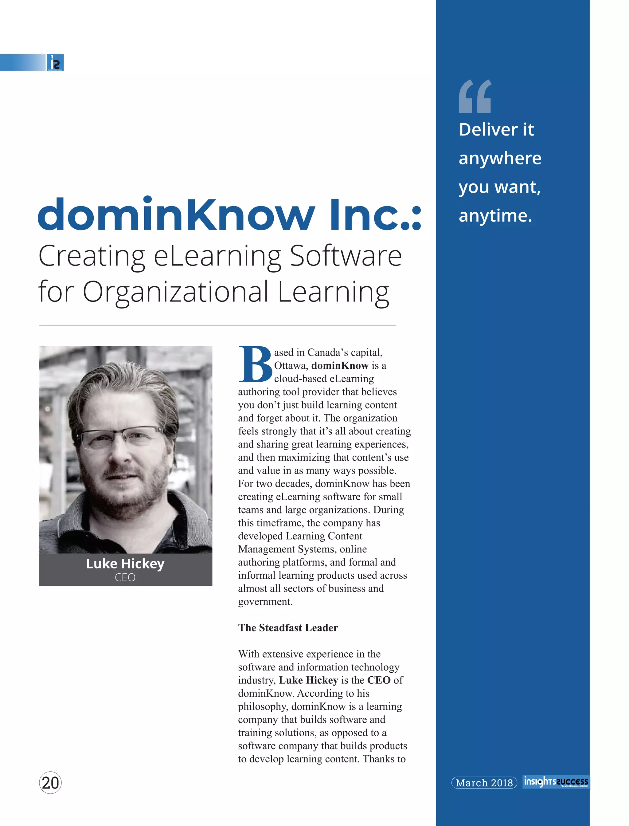 Creating eLearning Software
for Organizational Learning
‘‘
Luke Hickey
CEO
Based in Canada’s capital,
Ottawa, dominKnow is a
cloud-based eLearning
authoring tool provider that believes
you don’t just build learning content
and forget about it. The organization
feels strongly that it’s all about creating
and sharing great learning experiences,
and then maximizing that content’s use
and value in as many ways possible.
For two decades, dominKnow has been
creating eLearning software for small
teams and large organizations. During
this timeframe, the company has
developed Learning Content
Management Systems, online
authoring platforms, and formal and
informal learning products used across
almost all sectors of business and
government.
The Steadfast Leader
With extensive experience in the
software and information technology
industry, Luke Hickey is the CEO of
dominKnow. According to his
philosophy, dominKnow is a learning
company that builds software and
training solutions, as opposed to a
software company that builds products
to develop learning content. Thanks to
dominKnow Inc.:
Deliver it
anywhere
you want,
anytime.
March 201820
 