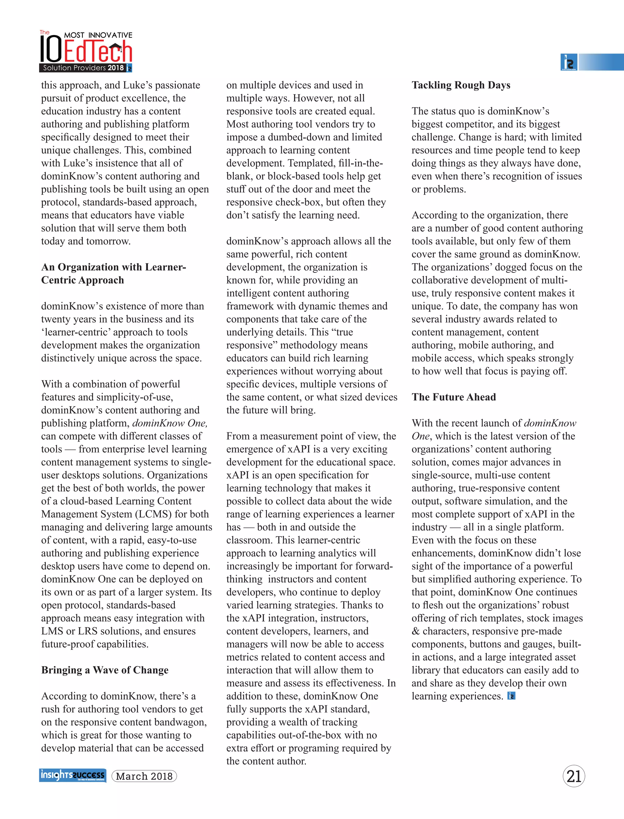 this approach, and Luke’s passionate
pursuit of product excellence, the
education industry has a content
authoring and publishing platform
speciﬁcally designed to meet their
unique challenges. This, combined
with Luke’s insistence that all of
dominKnow’s content authoring and
publishing tools be built using an open
protocol, standards-based approach,
means that educators have viable
solution that will serve them both
today and tomorrow.
An Organization with Learner-
Centric Approach
dominKnow’s existence of more than
twenty years in the business and its
‘learner-centric’ approach to tools
development makes the organization
distinctively unique across the space.
With a combination of powerful
features and simplicity-of-use,
dominKnow’s content authoring and
publishing platform, dominKnow One,
can compete with diﬀerent classes of
tools — from enterprise level learning
content management systems to single-
user desktops solutions. Organizations
get the best of both worlds, the power
of a cloud-based Learning Content
Management System (LCMS) for both
managing and delivering large amounts
of content, with a rapid, easy-to-use
authoring and publishing experience
desktop users have come to depend on.
dominKnow One can be deployed on
its own or as part of a larger system. Its
open protocol, standards-based
approach means easy integration with
LMS or LRS solutions, and ensures
future-proof capabilities.
Bringing a Wave of Change
According to dominKnow, there’s a
rush for authoring tool vendors to get
on the responsive content bandwagon,
which is great for those wanting to
develop material that can be accessed
on multiple devices and used in
multiple ways. However, not all
responsive tools are created equal.
Most authoring tool vendors try to
impose a dumbed-down and limited
approach to learning content
development. Templated, ﬁll-in-the-
blank, or block-based tools help get
stuﬀ out of the door and meet the
responsive check-box, but often they
don’t satisfy the learning need.
dominKnow’s approach allows all the
same powerful, rich content
development, the organization is
known for, while providing an
intelligent content authoring
framework with dynamic themes and
components that take care of the
underlying details. This “true
responsive” methodology means
educators can build rich learning
experiences without worrying about
speciﬁc devices, multiple versions of
the same content, or what sized devices
the future will bring.
From a measurement point of view, the
emergence of xAPI is a very exciting
development for the educational space.
xAPI is an open speciﬁcation for
learning technology that makes it
possible to collect data about the wide
range of learning experiences a learner
has — both in and outside the
classroom. This learner-centric
approach to learning analytics will
increasingly be important for forward-
thinking instructors and content
developers, who continue to deploy
varied learning strategies. Thanks to
the xAPI integration, instructors,
content developers, learners, and
managers will now be able to access
metrics related to content access and
interaction that will allow them to
measure and assess its eﬀectiveness. In
addition to these, dominKnow One
fully supports the xAPI standard,
providing a wealth of tracking
capabilities out-of-the-box with no
extra eﬀort or programing required by
the content author.
Tackling Rough Days
The status quo is dominKnow’s
biggest competitor, and its biggest
challenge. Change is hard; with limited
resources and time people tend to keep
doing things as they always have done,
even when there’s recognition of issues
or problems.
According to the organization, there
are a number of good content authoring
tools available, but only few of them
cover the same ground as dominKnow.
The organizations’ dogged focus on the
collaborative development of multi-
use, truly responsive content makes it
unique. To date, the company has won
several industry awards related to
content management, content
authoring, mobile authoring, and
mobile access, which speaks strongly
to how well that focus is paying oﬀ.
The Future Ahead
With the recent launch of dominKnow
One, which is the latest version of the
organizations’ content authoring
solution, comes major advances in
single-source, multi-use content
authoring, true-responsive content
output, software simulation, and the
most complete support of xAPI in the
industry — all in a single platform.
Even with the focus on these
enhancements, dominKnow didn’t lose
sight of the importance of a powerful
but simpliﬁed authoring experience. To
that point, dominKnow One continues
to ﬂesh out the organizations’ robust
oﬀering of rich templates, stock images
& characters, responsive pre-made
components, buttons and gauges, built-
in actions, and a large integrated asset
library that educators can easily add to
and share as they develop their own
learning experiences.
21March 2018
 