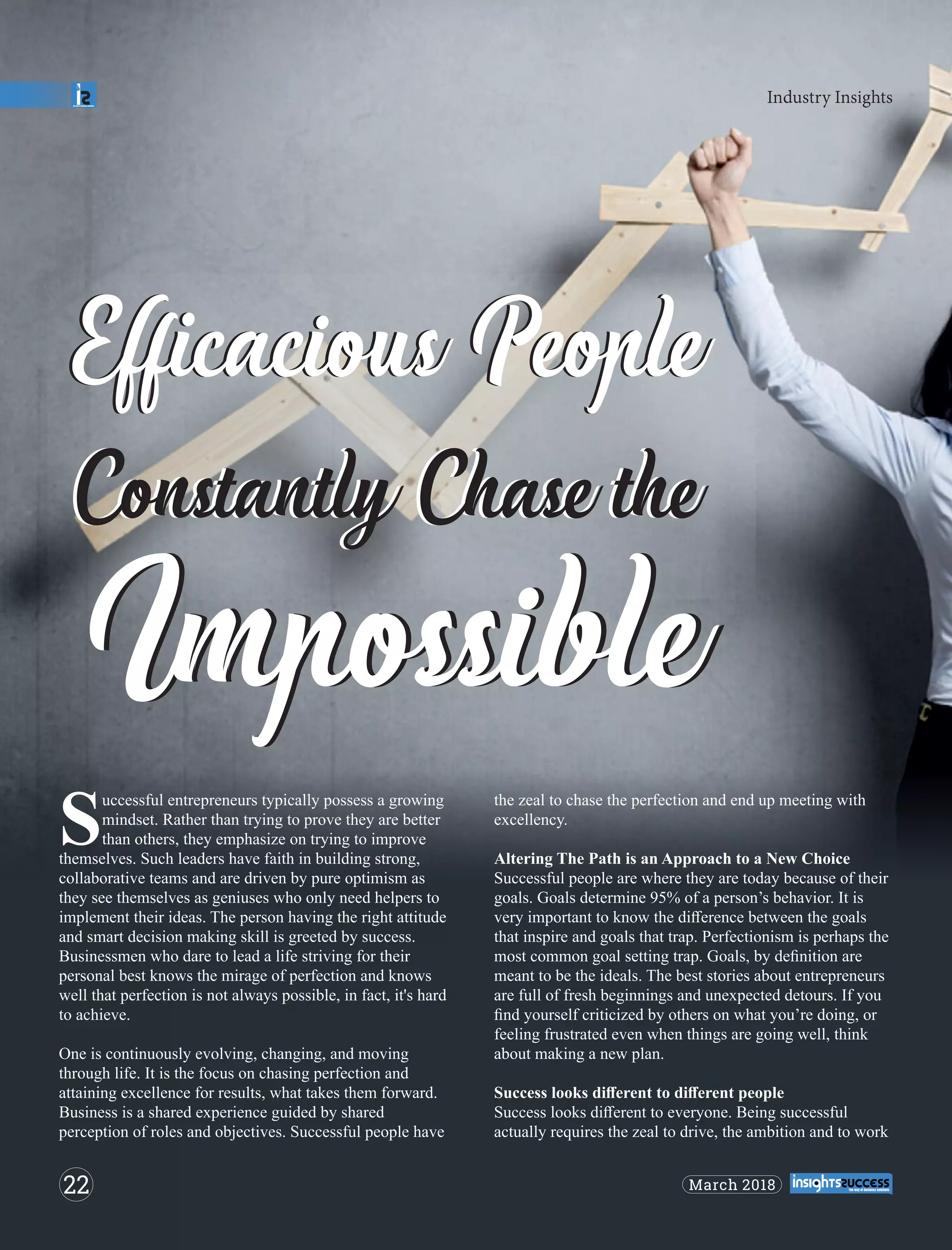 Eﬃcacious PeopleEﬃcacious People
Constantly Chase theConstantly Chase the
ImpossibleImpossible
uccessful entrepreneurs typically possess a growing
Smindset. Rather than trying to prove they are better
than others, they emphasize on trying to improve
themselves. Such leaders have faith in building strong,
collaborative teams and are driven by pure optimism as
they see themselves as geniuses who only need helpers to
implement their ideas. The person having the right attitude
and smart decision making skill is greeted by success.
Businessmen who dare to lead a life striving for their
personal best knows the mirage of perfection and knows
well that perfection is not always possible, in fact, it's hard
to achieve.
One is continuously evolving, changing, and moving
through life. It is the focus on chasing perfection and
attaining excellence for results, what takes them forward.
Business is a shared experience guided by shared
perception of roles and objectives. Successful people have
the zeal to chase the perfection and end up meeting with
excellency.
Altering The Path is an Approach to a New Choice
Successful people are where they are today because of their
goals. Goals determine 95% of a person’s behavior. It is
very important to know the diﬀerence between the goals
that inspire and goals that trap. Perfectionism is perhaps the
most common goal setting trap. Goals, by deﬁnition are
meant to be the ideals. The best stories about entrepreneurs
are full of fresh beginnings and unexpected detours. If you
ﬁnd yourself criticized by others on what you’re doing, or
feeling frustrated even when things are going well, think
about making a new plan.
Success looks diﬀerent to diﬀerent people
Success looks diﬀerent to everyone. Being successful
actually requires the zeal to drive, the ambition and to work
Industry Insights
22 March 2018
 