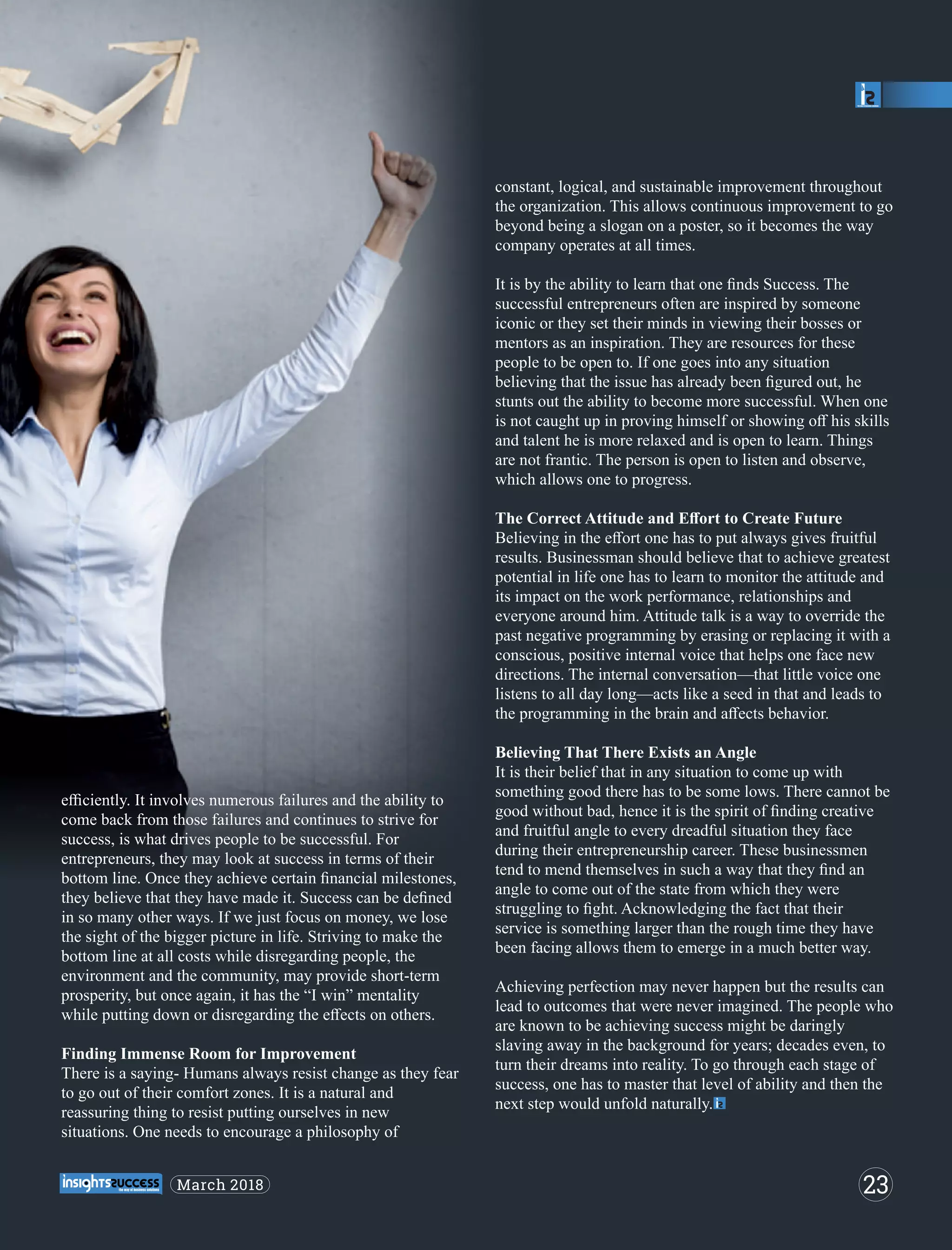eﬃciently. It involves numerous failures and the ability to
come back from those failures and continues to strive for
success, is what drives people to be successful. For
entrepreneurs, they may look at success in terms of their
bottom line. Once they achieve certain ﬁnancial milestones,
they believe that they have made it. Success can be deﬁned
in so many other ways. If we just focus on money, we lose
the sight of the bigger picture in life. Striving to make the
bottom line at all costs while disregarding people, the
environment and the community, may provide short-term
prosperity, but once again, it has the “I win” mentality
while putting down or disregarding the eﬀects on others.
Finding Immense Room for Improvement
There is a saying- Humans always resist change as they fear
to go out of their comfort zones. It is a natural and
reassuring thing to resist putting ourselves in new
situations. One needs to encourage a philosophy of
constant, logical, and sustainable improvement throughout
the organization. This allows continuous improvement to go
beyond being a slogan on a poster, so it becomes the way
company operates at all times.
It is by the ability to learn that one ﬁnds Success. The
successful entrepreneurs often are inspired by someone
iconic or they set their minds in viewing their bosses or
mentors as an inspiration. They are resources for these
people to be open to. If one goes into any situation
believing that the issue has already been ﬁgured out, he
stunts out the ability to become more successful. When one
is not caught up in proving himself or showing oﬀ his skills
and talent he is more relaxed and is open to learn. Things
are not frantic. The person is open to listen and observe,
which allows one to progress.
The Correct Attitude and Eﬀort to Create Future
Believing in the eﬀort one has to put always gives fruitful
results. Businessman should believe that to achieve greatest
potential in life one has to learn to monitor the attitude and
its impact on the work performance, relationships and
everyone around him. Attitude talk is a way to override the
past negative programming by erasing or replacing it with a
conscious, positive internal voice that helps one face new
directions. The internal conversation—that little voice one
listens to all day long—acts like a seed in that and leads to
the programming in the brain and aﬀects behavior.
Believing That There Exists an Angle
It is their belief that in any situation to come up with
something good there has to be some lows. There cannot be
good without bad, hence it is the spirit of ﬁnding creative
and fruitful angle to every dreadful situation they face
during their entrepreneurship career. These businessmen
tend to mend themselves in such a way that they ﬁnd an
angle to come out of the state from which they were
struggling to ﬁght. Acknowledging the fact that their
service is something larger than the rough time they have
been facing allows them to emerge in a much better way.
Achieving perfection may never happen but the results can
lead to outcomes that were never imagined. The people who
are known to be achieving success might be daringly
slaving away in the background for years; decades even, to
turn their dreams into reality. To go through each stage of
success, one has to master that level of ability and then the
next step would unfold naturally.
23March 2018
 