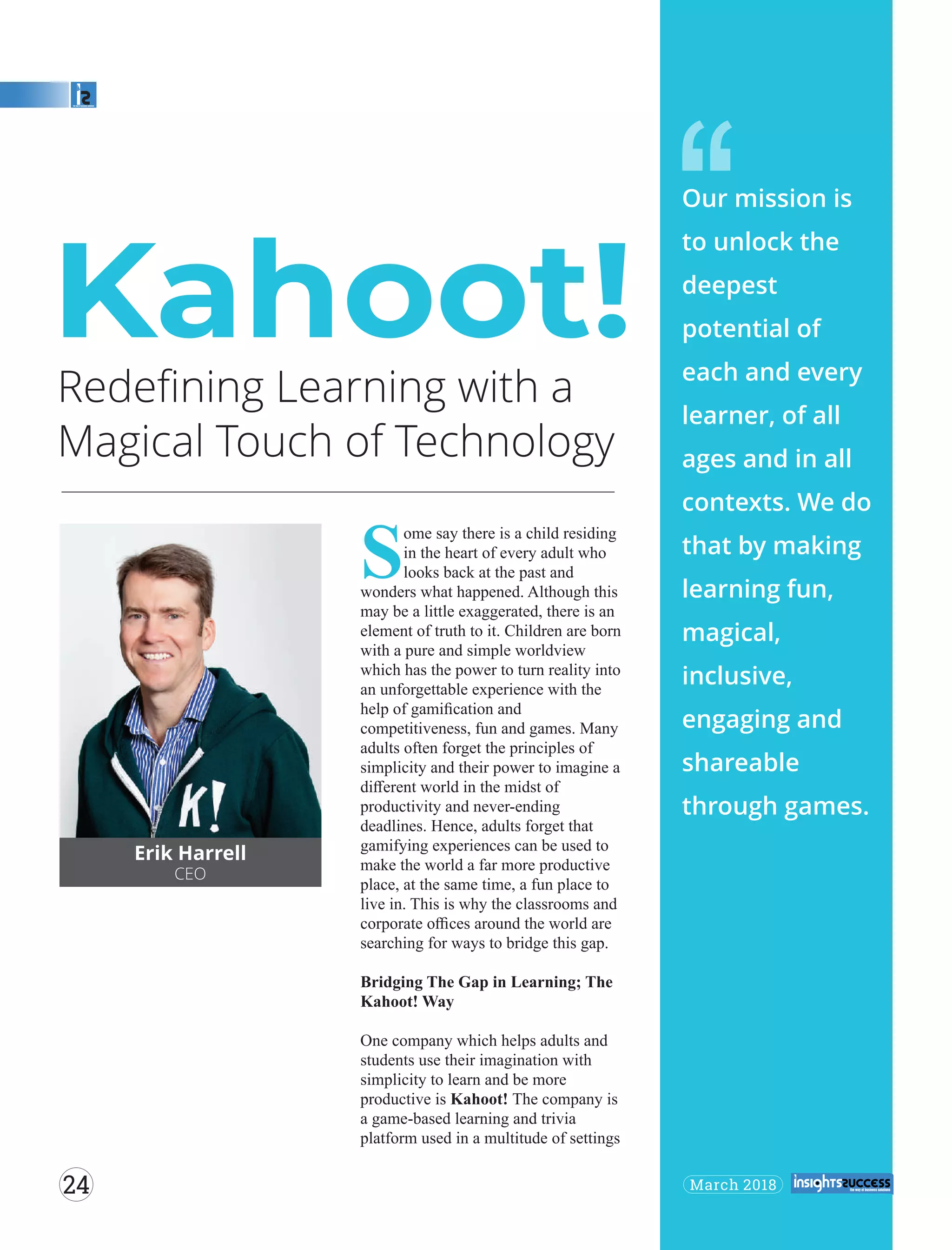 Redeﬁning Learning with a
Magical Touch of Technology
‘‘
Erik Harrell
CEO
S
ome say there is a child residing
in the heart of every adult who
looks back at the past and
wonders what happened. Although this
may be a little exaggerated, there is an
element of truth to it. Children are born
with a pure and simple worldview
which has the power to turn reality into
an unforgettable experience with the
help of gamiﬁcation and
competitiveness, fun and games. Many
adults often forget the principles of
simplicity and their power to imagine a
diﬀerent world in the midst of
productivity and never-ending
deadlines. Hence, adults forget that
gamifying experiences can be used to
make the world a far more productive
place, at the same time, a fun place to
live in. This is why the classrooms and
corporate oﬃces around the world are
searching for ways to bridge this gap.
Bridging The Gap in Learning; The
Kahoot! Way
One company which helps adults and
students use their imagination with
simplicity to learn and be more
productive is Kahoot! The company is
a game-based learning and trivia
platform used in a multitude of settings
Kahoot!
Our mission is
to unlock the
deepest
potential of
each and every
learner, of all
ages and in all
contexts. We do
that by making
learning fun,
magical,
inclusive,
engaging and
shareable
through games.
March 201824
 