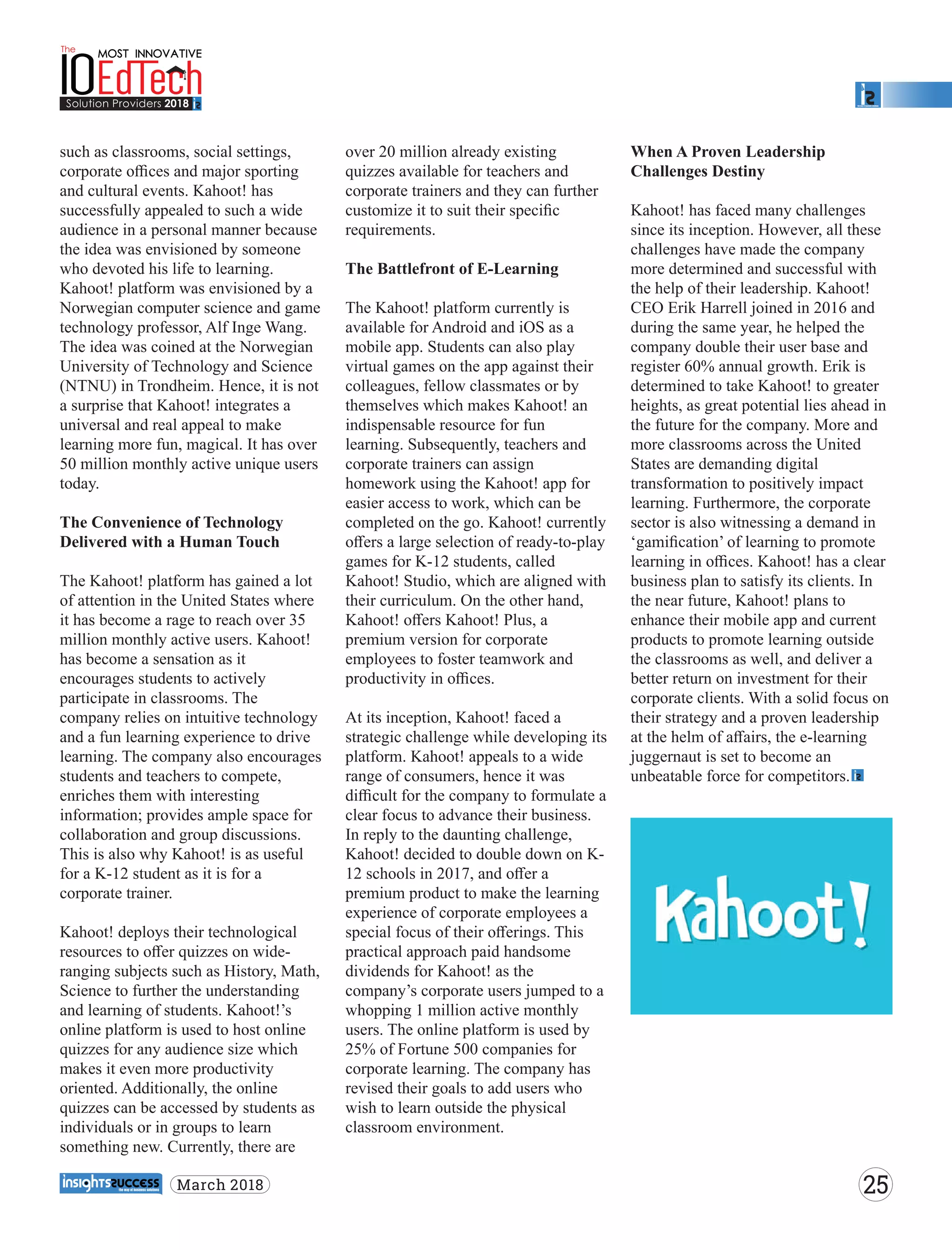 such as classrooms, social settings,
corporate oﬃces and major sporting
and cultural events. Kahoot! has
successfully appealed to such a wide
audience in a personal manner because
the idea was envisioned by someone
who devoted his life to learning.
Kahoot! platform was envisioned by a
Norwegian computer science and game
technology professor, Alf Inge Wang.
The idea was coined at the Norwegian
University of Technology and Science
(NTNU) in Trondheim. Hence, it is not
a surprise that Kahoot! integrates a
universal and real appeal to make
learning more fun, magical. It has over
50 million monthly active unique users
today.
The Convenience of Technology
Delivered with a Human Touch
The Kahoot! platform has gained a lot
of attention in the United States where
it has become a rage to reach over 35
million monthly active users. Kahoot!
has become a sensation as it
encourages students to actively
participate in classrooms. The
company relies on intuitive technology
and a fun learning experience to drive
learning. The company also encourages
students and teachers to compete,
enriches them with interesting
information; provides ample space for
collaboration and group discussions.
This is also why Kahoot! is as useful
for a K-12 student as it is for a
corporate trainer.
Kahoot! deploys their technological
resources to oﬀer quizzes on wide-
ranging subjects such as History, Math,
Science to further the understanding
and learning of students. Kahoot!’s
online platform is used to host online
quizzes for any audience size which
makes it even more productivity
oriented. Additionally, the online
quizzes can be accessed by students as
individuals or in groups to learn
something new. Currently, there are
over 20 million already existing
quizzes available for teachers and
corporate trainers and they can further
customize it to suit their speciﬁc
requirements.
The Battlefront of E-Learning
The Kahoot! platform currently is
available for Android and iOS as a
mobile app. Students can also play
virtual games on the app against their
colleagues, fellow classmates or by
themselves which makes Kahoot! an
indispensable resource for fun
learning. Subsequently, teachers and
corporate trainers can assign
homework using the Kahoot! app for
easier access to work, which can be
completed on the go. Kahoot! currently
oﬀers a large selection of ready-to-play
games for K-12 students, called
Kahoot! Studio, which are aligned with
their curriculum. On the other hand,
Kahoot! oﬀers Kahoot! Plus, a
premium version for corporate
employees to foster teamwork and
productivity in oﬃces.
At its inception, Kahoot! faced a
strategic challenge while developing its
platform. Kahoot! appeals to a wide
range of consumers, hence it was
diﬃcult for the company to formulate a
clear focus to advance their business.
In reply to the daunting challenge,
Kahoot! decided to double down on K-
12 schools in 2017, and oﬀer a
premium product to make the learning
experience of corporate employees a
special focus of their oﬀerings. This
practical approach paid handsome
dividends for Kahoot! as the
company’s corporate users jumped to a
whopping 1 million active monthly
users. The online platform is used by
25% of Fortune 500 companies for
corporate learning. The company has
revised their goals to add users who
wish to learn outside the physical
classroom environment.
When A Proven Leadership
Challenges Destiny
Kahoot! has faced many challenges
since its inception. However, all these
challenges have made the company
more determined and successful with
the help of their leadership. Kahoot!
CEO Erik Harrell joined in 2016 and
during the same year, he helped the
company double their user base and
register 60% annual growth. Erik is
determined to take Kahoot! to greater
heights, as great potential lies ahead in
the future for the company. More and
more classrooms across the United
States are demanding digital
transformation to positively impact
learning. Furthermore, the corporate
sector is also witnessing a demand in
‘gamiﬁcation’ of learning to promote
learning in oﬃces. Kahoot! has a clear
business plan to satisfy its clients. In
the near future, Kahoot! plans to
enhance their mobile app and current
products to promote learning outside
the classrooms as well, and deliver a
better return on investment for their
corporate clients. With a solid focus on
their strategy and a proven leadership
at the helm of aﬀairs, the e-learning
juggernaut is set to become an
unbeatable force for competitors.
25March 2018
 
