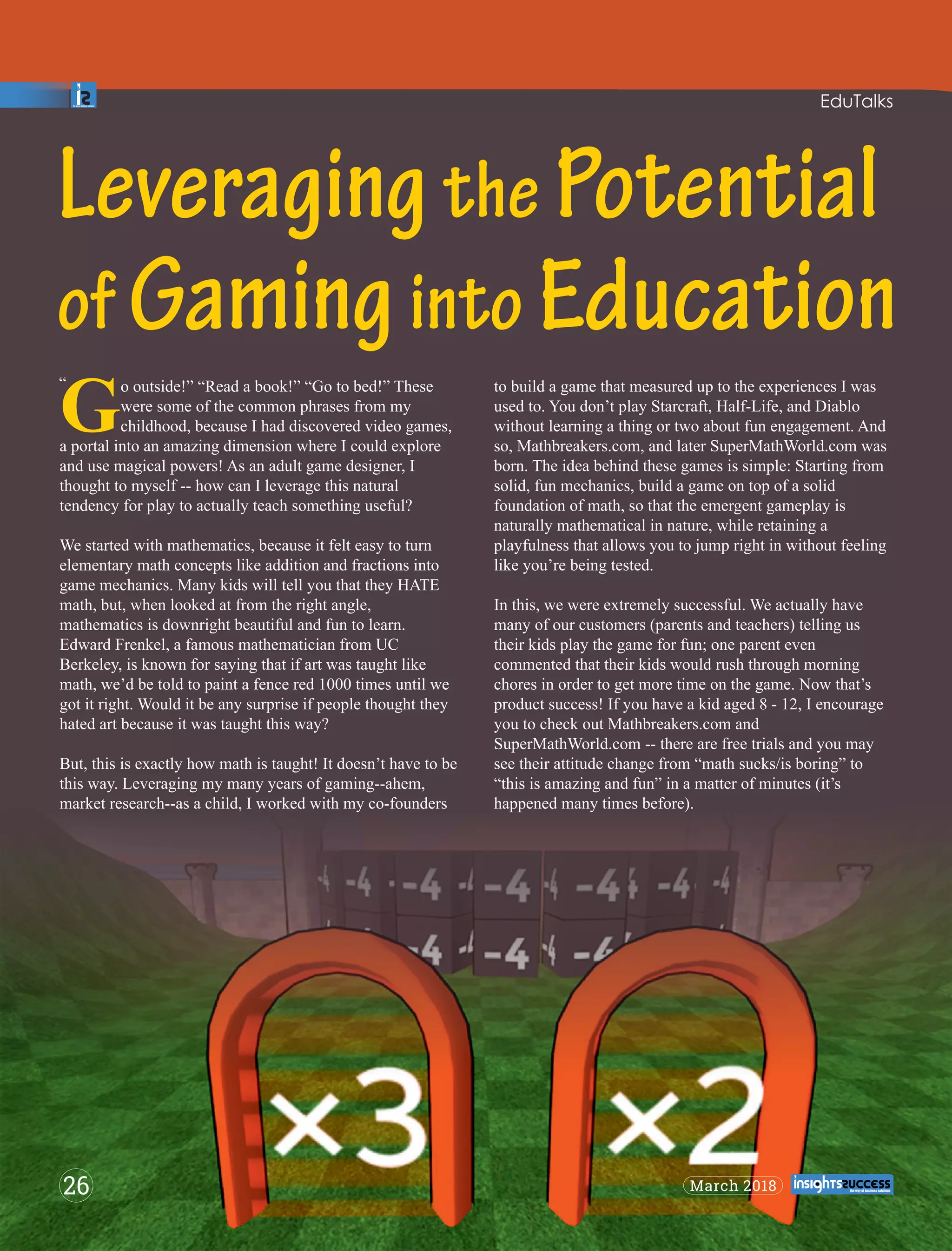 Leveragingthe Potential
of Gaminginto Education
to build a game that measured up to the experiences I was
used to. You don’t play Starcraft, Half-Life, and Diablo
without learning a thing or two about fun engagement. And
so, Mathbreakers.com, and later SuperMathWorld.com was
born. The idea behind these games is simple: Starting from
solid, fun mechanics, build a game on top of a solid
foundation of math, so that the emergent gameplay is
naturally mathematical in nature, while retaining a
playfulness that allows you to jump right in without feeling
like you’re being tested.
In this, we were extremely successful. We actually have
many of our customers (parents and teachers) telling us
their kids play the game for fun; one parent even
commented that their kids would rush through morning
chores in order to get more time on the game. Now that’s
product success! If you have a kid aged 8 - 12, I encourage
you to check out Mathbreakers.com and
SuperMathWorld.com -- there are free trials and you may
see their attitude change from “math sucks/is boring” to
“this is amazing and fun” in a matter of minutes (it’s
happened many times before).
G
o outside!” “Read a book!” “Go to bed!” These
were some of the common phrases from my
childhood, because I had discovered video games,
a portal into an amazing dimension where I could explore
and use magical powers! As an adult game designer, I
thought to myself -- how can I leverage this natural
tendency for play to actually teach something useful?
We started with mathematics, because it felt easy to turn
elementary math concepts like addition and fractions into
game mechanics. Many kids will tell you that they HATE
math, but, when looked at from the right angle,
mathematics is downright beautiful and fun to learn.
Edward Frenkel, a famous mathematician from UC
Berkeley, is known for saying that if art was taught like
math, we’d be told to paint a fence red 1000 times until we
got it right. Would it be any surprise if people thought they
hated art because it was taught this way?
But, this is exactly how math is taught! It doesn’t have to be
this way. Leveraging my many years of gaming--ahem,
market research--as a child, I worked with my co-founders
EduTalks
“
March 201826
 