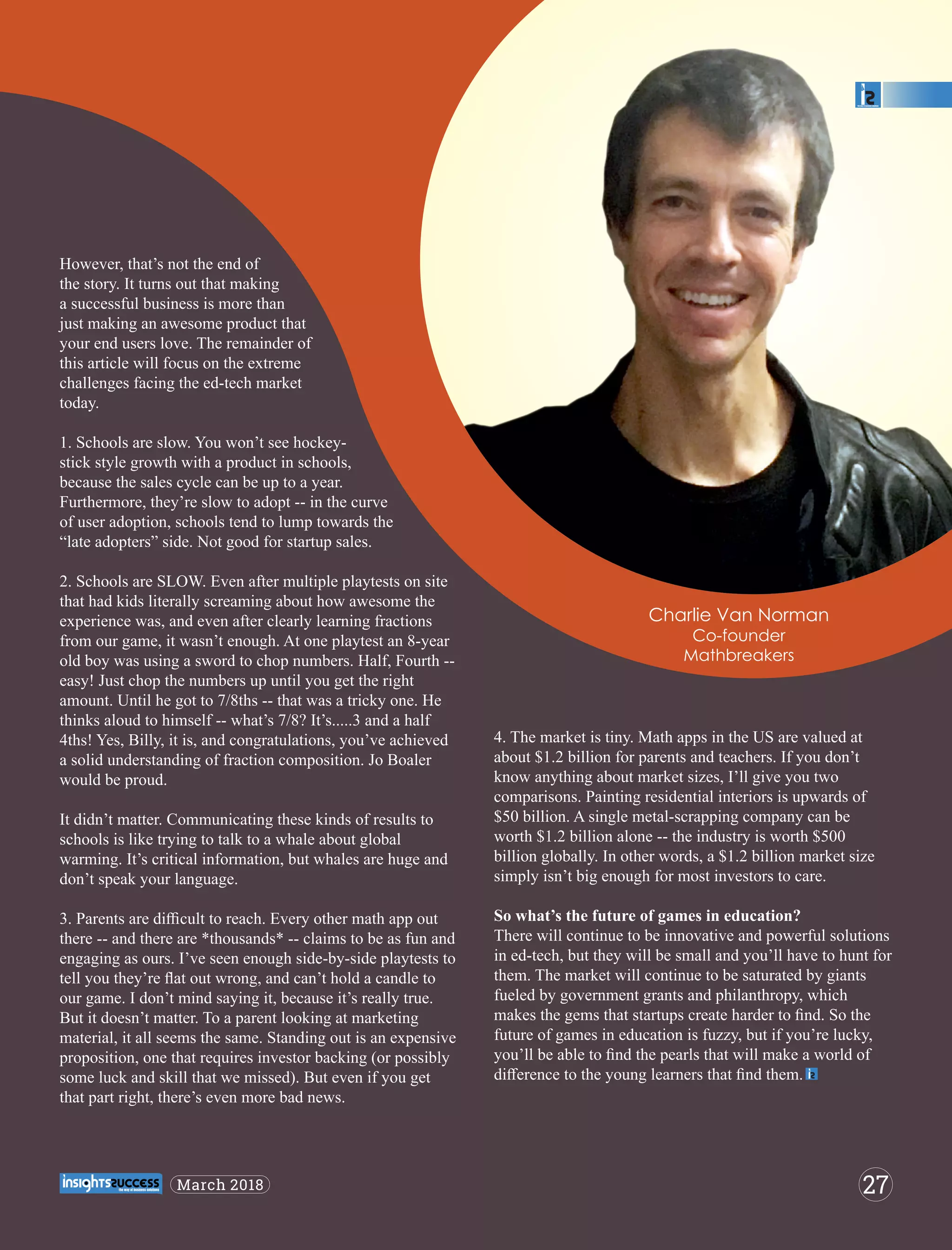 However, that’s not the end of
the story. It turns out that making
a successful business is more than
just making an awesome product that
your end users love. The remainder of
this article will focus on the extreme
challenges facing the ed-tech market
today.
1. Schools are slow. You won’t see hockey-
stick style growth with a product in schools,
because the sales cycle can be up to a year.
Furthermore, they’re slow to adopt -- in the curve
of user adoption, schools tend to lump towards the
“late adopters” side. Not good for startup sales.
2. Schools are SLOW. Even after multiple playtests on site
that had kids literally screaming about how awesome the
experience was, and even after clearly learning fractions
from our game, it wasn’t enough. At one playtest an 8-year
old boy was using a sword to chop numbers. Half, Fourth --
easy! Just chop the numbers up until you get the right
amount. Until he got to 7/8ths -- that was a tricky one. He
thinks aloud to himself -- what’s 7/8? It’s.....3 and a half
4ths! Yes, Billy, it is, and congratulations, you’ve achieved
a solid understanding of fraction composition. Jo Boaler
would be proud.
It didn’t matter. Communicating these kinds of results to
schools is like trying to talk to a whale about global
warming. It’s critical information, but whales are huge and
don’t speak your language.
3. Parents are diﬃcult to reach. Every other math app out
there -- and there are *thousands* -- claims to be as fun and
engaging as ours. I’ve seen enough side-by-side playtests to
tell you they’re ﬂat out wrong, and can’t hold a candle to
our game. I don’t mind saying it, because it’s really true.
But it doesn’t matter. To a parent looking at marketing
material, it all seems the same. Standing out is an expensive
proposition, one that requires investor backing (or possibly
some luck and skill that we missed). But even if you get
that part right, there’s even more bad news.
4. The market is tiny. Math apps in the US are valued at
about $1.2 billion for parents and teachers. If you don’t
know anything about market sizes, I’ll give you two
comparisons. Painting residential interiors is upwards of
$50 billion. A single metal-scrapping company can be
worth $1.2 billion alone -- the industry is worth $500
billion globally. In other words, a $1.2 billion market size
simply isn’t big enough for most investors to care.
So what’s the future of games in education?
There will continue to be innovative and powerful solutions
in ed-tech, but they will be small and you’ll have to hunt for
them. The market will continue to be saturated by giants
fueled by government grants and philanthropy, which
makes the gems that startups create harder to ﬁnd. So the
future of games in education is fuzzy, but if you’re lucky,
you’ll be able to ﬁnd the pearls that will make a world of
diﬀerence to the young learners that ﬁnd them.
Charlie Van Norman
Co-founder
Mathbreakers
27March 2018
 