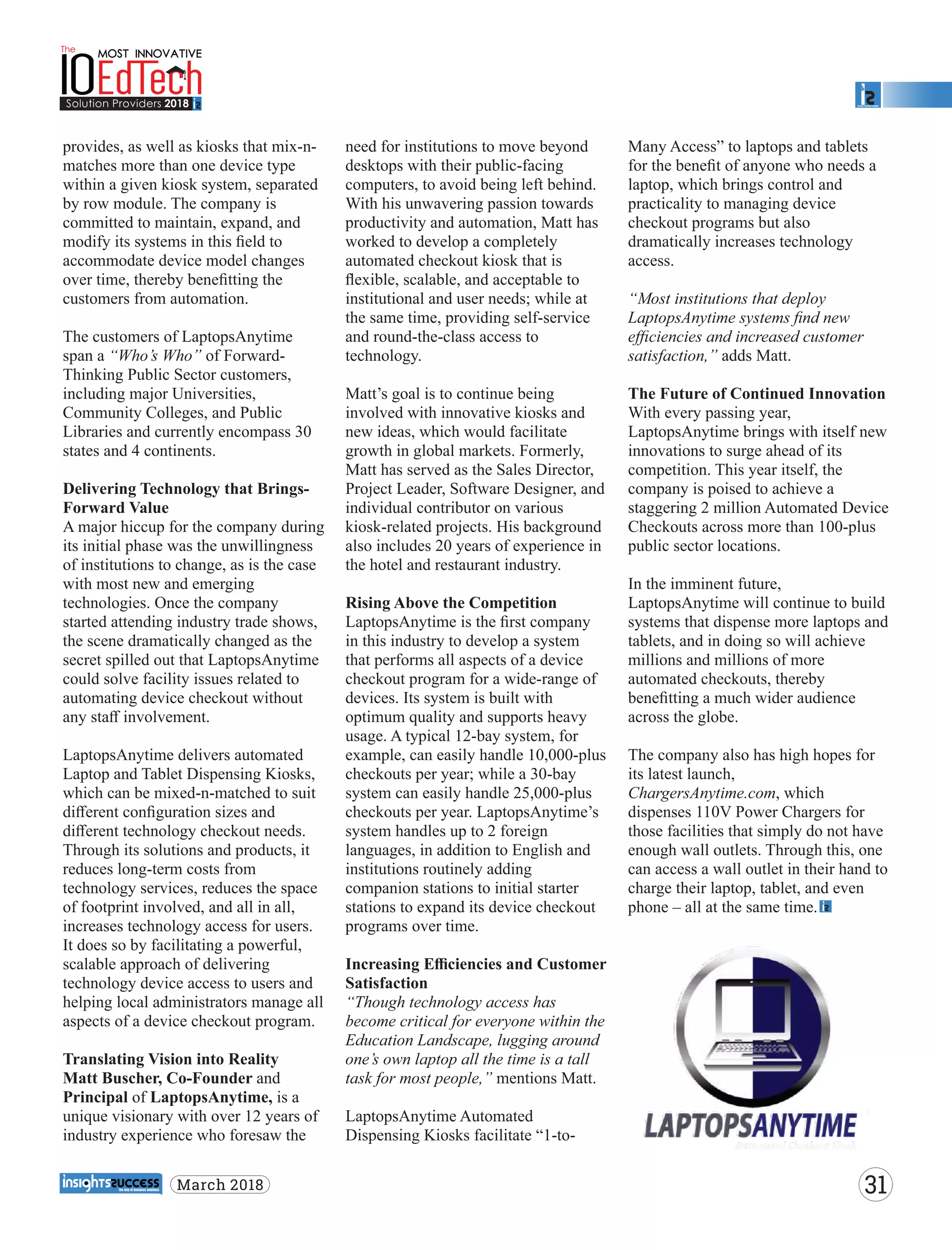 provides, as well as kiosks that mix-n-
matches more than one device type
within a given kiosk system, separated
by row module. The company is
committed to maintain, expand, and
modify its systems in this ﬁeld to
accommodate device model changes
over time, thereby beneﬁtting the
customers from automation.
The customers of LaptopsAnytime
span a “Who’s Who” of Forward-
Thinking Public Sector customers,
including major Universities,
Community Colleges, and Public
Libraries and currently encompass 30
states and 4 continents.
Delivering Technology that Brings-
Forward Value
A major hiccup for the company during
its initial phase was the unwillingness
of institutions to change, as is the case
with most new and emerging
technologies. Once the company
started attending industry trade shows,
the scene dramatically changed as the
secret spilled out that LaptopsAnytime
could solve facility issues related to
automating device checkout without
any staﬀ involvement.
LaptopsAnytime delivers automated
Laptop and Tablet Dispensing Kiosks,
which can be mixed-n-matched to suit
diﬀerent conﬁguration sizes and
diﬀerent technology checkout needs.
Through its solutions and products, it
reduces long-term costs from
technology services, reduces the space
of footprint involved, and all in all,
increases technology access for users.
It does so by facilitating a powerful,
scalable approach of delivering
technology device access to users and
helping local administrators manage all
aspects of a device checkout program.
Translating Vision into Reality
Matt Buscher, Co-Founder and
Principal of LaptopsAnytime, is a
unique visionary with over 12 years of
industry experience who foresaw the
need for institutions to move beyond
desktops with their public-facing
computers, to avoid being left behind.
With his unwavering passion towards
productivity and automation, Matt has
worked to develop a completely
automated checkout kiosk that is
ﬂexible, scalable, and acceptable to
institutional and user needs; while at
the same time, providing self-service
and round-the-class access to
technology.
Matt’s goal is to continue being
involved with innovative kiosks and
new ideas, which would facilitate
growth in global markets. Formerly,
Matt has served as the Sales Director,
Project Leader, Software Designer, and
individual contributor on various
kiosk-related projects. His background
also includes 20 years of experience in
the hotel and restaurant industry.
Rising Above the Competition
LaptopsAnytime is the ﬁrst company
in this industry to develop a system
that performs all aspects of a device
checkout program for a wide-range of
devices. Its system is built with
optimum quality and supports heavy
usage. A typical 12-bay system, for
example, can easily handle 10,000-plus
checkouts per year; while a 30-bay
system can easily handle 25,000-plus
checkouts per year. LaptopsAnytime’s
system handles up to 2 foreign
languages, in addition to English and
institutions routinely adding
companion stations to initial starter
stations to expand its device checkout
programs over time.
Increasing Eﬃciencies and Customer
Satisfaction
“Though technology access has
become critical for everyone within the
Education Landscape, lugging around
one’s own laptop all the time is a tall
task for most people,” mentions Matt.
LaptopsAnytime Automated
Dispensing Kiosks facilitate “1-to-
Many Access” to laptops and tablets
for the beneﬁt of anyone who needs a
laptop, which brings control and
practicality to managing device
checkout programs but also
dramatically increases technology
access.
“Most institutions that deploy
LaptopsAnytime systems ﬁnd new
eﬃciencies and increased customer
satisfaction,” adds Matt.
The Future of Continued Innovation
With every passing year,
LaptopsAnytime brings with itself new
innovations to surge ahead of its
competition. This year itself, the
company is poised to achieve a
staggering 2 million Automated Device
Checkouts across more than 100-plus
public sector locations.
In the imminent future,
LaptopsAnytime will continue to build
systems that dispense more laptops and
tablets, and in doing so will achieve
millions and millions of more
automated checkouts, thereby
beneﬁtting a much wider audience
across the globe.
The company also has high hopes for
its latest launch,
ChargersAnytime.com, which
dispenses 110V Power Chargers for
those facilities that simply do not have
enough wall outlets. Through this, one
can access a wall outlet in their hand to
charge their laptop, tablet, and even
phone – all at the same time.
31March 2018
 