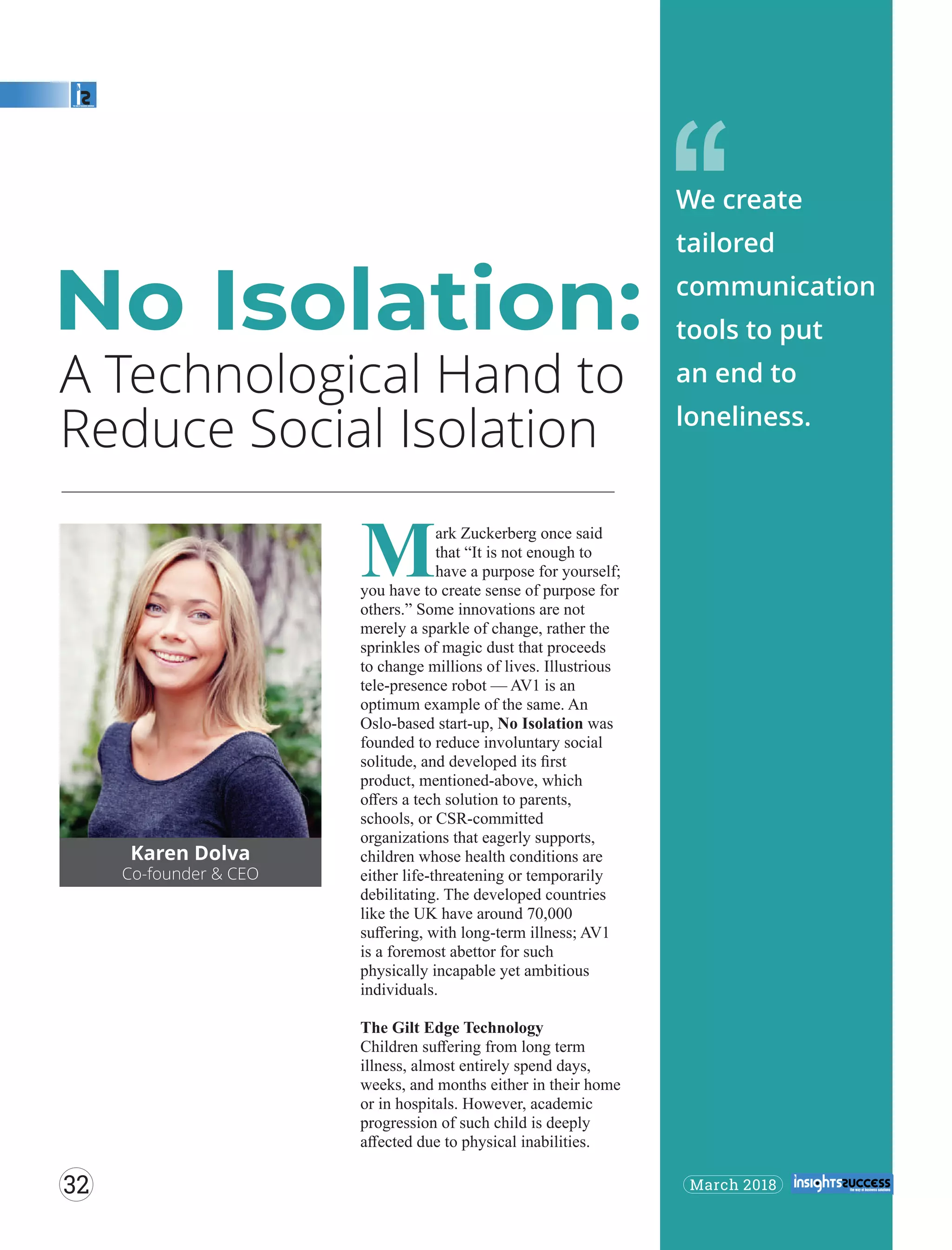 A Technological Hand to
Reduce Social Isolation
‘‘
Karen Dolva
Co-founder & CEO
Mark Zuckerberg once said
that “It is not enough to
have a purpose for yourself;
you have to create sense of purpose for
others.” Some innovations are not
merely a sparkle of change, rather the
sprinkles of magic dust that proceeds
to change millions of lives. Illustrious
tele-presence robot — AV1 is an
optimum example of the same. An
Oslo-based start-up, No Isolation was
founded to reduce involuntary social
solitude, and developed its ﬁrst
product, mentioned-above, which
oﬀers a tech solution to parents,
schools, or CSR-committed
organizations that eagerly supports,
children whose health conditions are
either life-threatening or temporarily
debilitating. The developed countries
like the UK have around 70,000
suﬀering, with long-term illness; AV1
is a foremost abettor for such
physically incapable yet ambitious
individuals.
The Gilt Edge Technology
Children suﬀering from long term
illness, almost entirely spend days,
weeks, and months either in their home
or in hospitals. However, academic
progression of such child is deeply
aﬀected due to physical inabilities.
No Isolation:
We create
tailored
communication
tools to put
an end to
loneliness.
March 201832
 