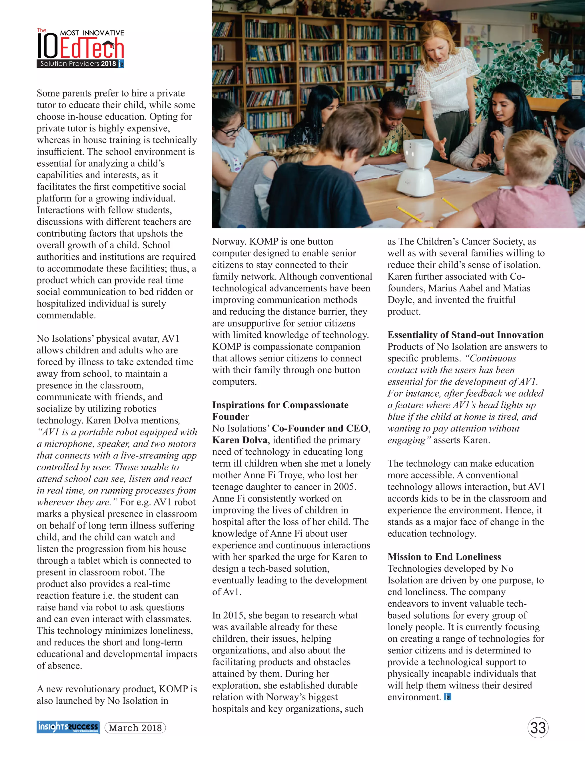 Some parents prefer to hire a private
tutor to educate their child, while some
choose in-house education. Opting for
private tutor is highly expensive,
whereas in house training is technically
insuﬃcient. The school environment is
essential for analyzing a child’s
capabilities and interests, as it
facilitates the ﬁrst competitive social
platform for a growing individual.
Interactions with fellow students,
discussions with diﬀerent teachers are
contributing factors that upshots the
overall growth of a child. School
authorities and institutions are required
to accommodate these facilities; thus, a
product which can provide real time
social communication to bed ridden or
hospitalized individual is surely
commendable.
No Isolations’ physical avatar, AV1
allows children and adults who are
forced by illness to take extended time
away from school, to maintain a
presence in the classroom,
communicate with friends, and
socialize by utilizing robotics
technology. Karen Dolva mentions,
“AV1 is a portable robot equipped with
a microphone, speaker, and two motors
that connects with a live-streaming app
controlled by user. Those unable to
attend school can see, listen and react
in real time, on running processes from
wherever they are.” For e.g. AV1 robot
marks a physical presence in classroom
on behalf of long term illness suﬀering
child, and the child can watch and
listen the progression from his house
through a tablet which is connected to
present in classroom robot. The
product also provides a real-time
reaction feature i.e. the student can
raise hand via robot to ask questions
and can even interact with classmates.
This technology minimizes loneliness,
and reduces the short and long-term
educational and developmental impacts
of absence.
A new revolutionary product, KOMP is
also launched by No Isolation in
Norway. KOMP is one button
computer designed to enable senior
citizens to stay connected to their
family network. Although conventional
technological advancements have been
improving communication methods
and reducing the distance barrier, they
are unsupportive for senior citizens
with limited knowledge of technology.
KOMP is compassionate companion
that allows senior citizens to connect
with their family through one button
computers.
Inspirations for Compassionate
Founder
No Isolations’ Co-Founder and CEO,
Karen Dolva, identiﬁed the primary
need of technology in educating long
term ill children when she met a lonely
mother Anne Fi Troye, who lost her
teenage daughter to cancer in 2005.
Anne Fi consistently worked on
improving the lives of children in
hospital after the loss of her child. The
knowledge of Anne Fi about user
experience and continuous interactions
with her sparked the urge for Karen to
design a tech-based solution,
eventually leading to the development
of Av1.
In 2015, she began to research what
was available already for these
children, their issues, helping
organizations, and also about the
facilitating products and obstacles
attained by them. During her
exploration, she established durable
relation with Norway’s biggest
hospitals and key organizations, such
as The Children’s Cancer Society, as
well as with several families willing to
reduce their child’s sense of isolation.
Karen further associated with Co-
founders, Marius Aabel and Matias
Doyle, and invented the fruitful
product.
Essentiality of Stand-out Innovation
Products of No Isolation are answers to
speciﬁc problems. “Continuous
contact with the users has been
essential for the development of AV1.
For instance, after feedback we added
a feature where AV1’s head lights up
blue if the child at home is tired, and
wanting to pay attention without
engaging” asserts Karen.
The technology can make education
more accessible. A conventional
technology allows interaction, but AV1
accords kids to be in the classroom and
experience the environment. Hence, it
stands as a major face of change in the
education technology.
Mission to End Loneliness
Technologies developed by No
Isolation are driven by one purpose, to
end loneliness. The company
endeavors to invent valuable tech-
based solutions for every group of
lonely people. It is currently focusing
on creating a range of technologies for
senior citizens and is determined to
provide a technological support to
physically incapable individuals that
will help them witness their desired
environment.
33March 2018
 