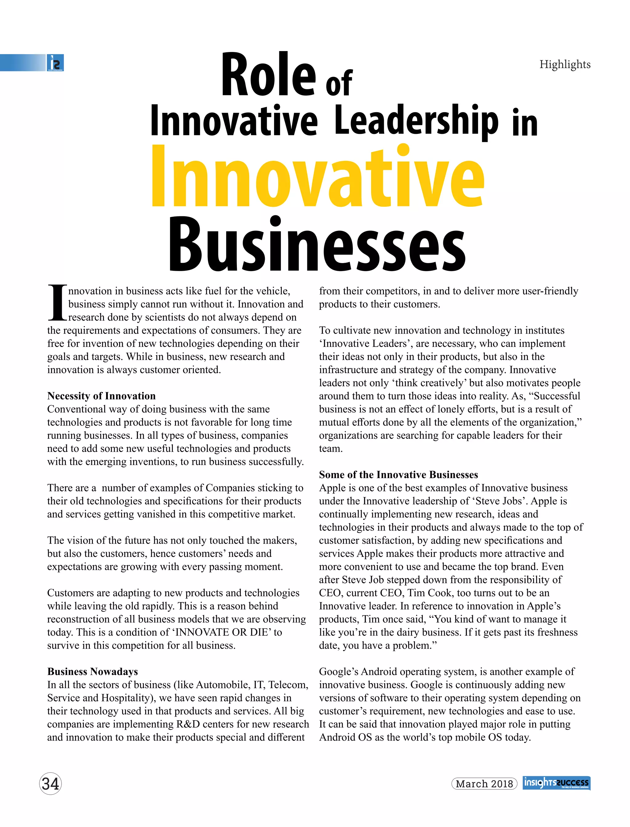 nnovation in business acts like fuel for the vehicle,
Ibusiness simply cannot run without it. Innovation and
research done by scientists do not always depend on
the requirements and expectations of consumers. They are
free for invention of new technologies depending on their
goals and targets. While in business, new research and
innovation is always customer oriented.
Necessity of Innovation
Conventional way of doing business with the same
technologies and products is not favorable for long time
running businesses. In all types of business, companies
need to add some new useful technologies and products
with the emerging inventions, to run business successfully.
There are a number of examples of Companies sticking to
their old technologies and speciﬁcations for their products
and services getting vanished in this competitive market.
The vision of the future has not only touched the makers,
but also the customers, hence customers’ needs and
expectations are growing with every passing moment.
Customers are adapting to new products and technologies
while leaving the old rapidly. This is a reason behind
reconstruction of all business models that we are observing
today. This is a condition of ‘INNOVATE OR DIE’ to
survive in this competition for all business.
Business Nowadays
In all the sectors of business (like Automobile, IT, Telecom,
Service and Hospitality), we have seen rapid changes in
their technology used in that products and services. All big
companies are implementing R&D centers for new research
and innovation to make their products special and diﬀerent
from their competitors, in and to deliver more user-friendly
products to their customers.
To cultivate new innovation and technology in institutes
‘Innovative Leaders’, are necessary, who can implement
their ideas not only in their products, but also in the
infrastructure and strategy of the company. Innovative
leaders not only ‘think creatively’ but also motivates people
around them to turn those ideas into reality. As, “Successful
business is not an eﬀect of lonely eﬀorts, but is a result of
mutual eﬀorts done by all the elements of the organization,”
organizations are searching for capable leaders for their
team.
Some of the Innovative Businesses
Apple is one of the best examples of Innovative business
under the Innovative leadership of ‘Steve Jobs’. Apple is
continually implementing new research, ideas and
technologies in their products and always made to the top of
customer satisfaction, by adding new speciﬁcations and
services Apple makes their products more attractive and
more convenient to use and became the top brand. Even
after Steve Job stepped down from the responsibility of
CEO, current CEO, Tim Cook, too turns out to be an
Innovative leader. In reference to innovation in Apple’s
products, Tim once said, “You kind of want to manage it
like you’re in the dairy business. If it gets past its freshness
date, you have a problem.”
Google’s Android operating system, is another example of
innovative business. Google is continuously adding new
versions of software to their operating system depending on
customer’s requirement, new technologies and ease to use.
It can be said that innovation played major role in putting
Android OS as the world’s top mobile OS today.
Roleof
Innovative Leadership in
Innovative
Businesses
34 March 2018
Highlights
 