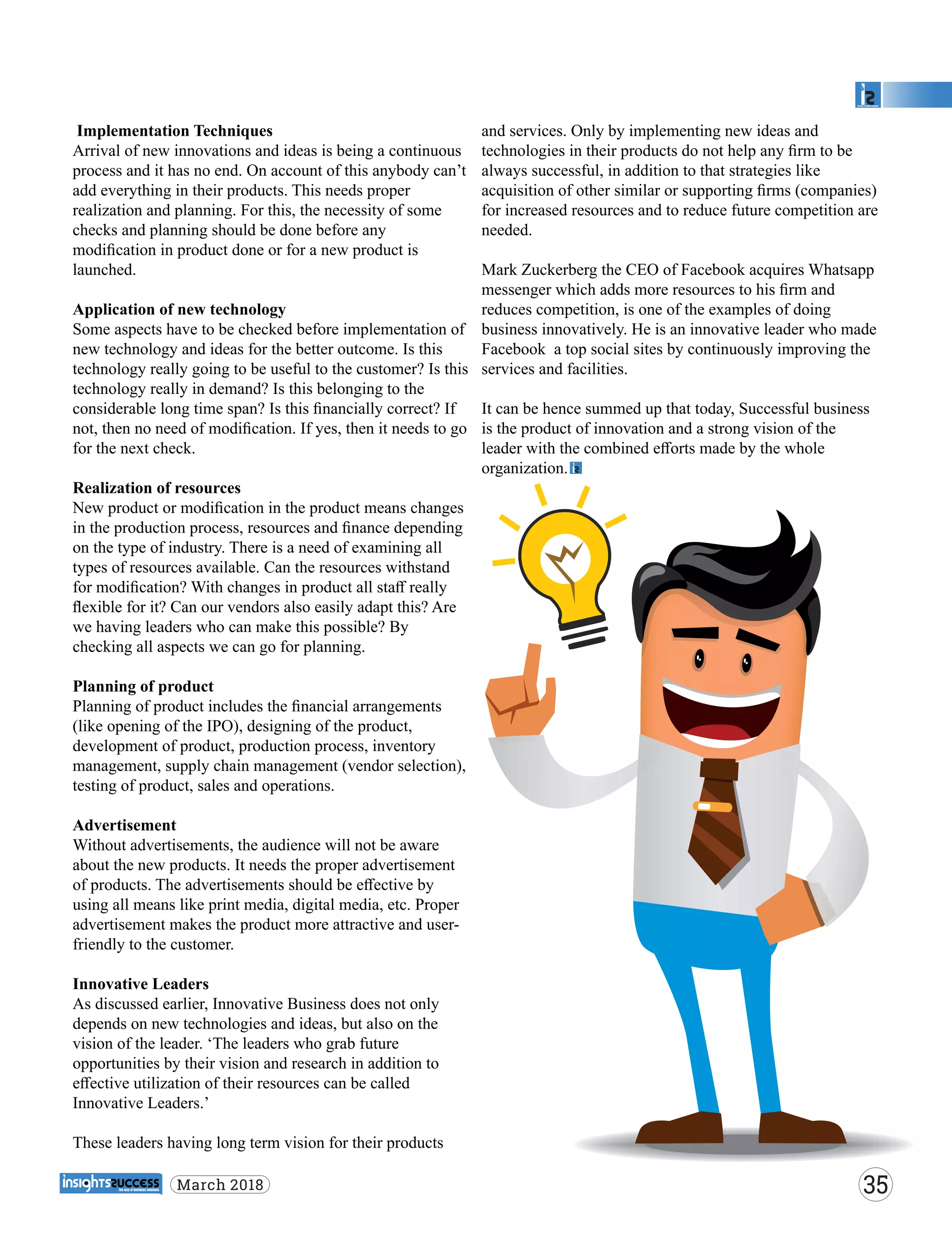 Implementation Techniques
Arrival of new innovations and ideas is being a continuous
process and it has no end. On account of this anybody can’t
add everything in their products. This needs proper
realization and planning. For this, the necessity of some
checks and planning should be done before any
modiﬁcation in product done or for a new product is
launched.
Application of new technology
Some aspects have to be checked before implementation of
new technology and ideas for the better outcome. Is this
technology really going to be useful to the customer? Is this
technology really in demand? Is this belonging to the
considerable long time span? Is this ﬁnancially correct? If
not, then no need of modiﬁcation. If yes, then it needs to go
for the next check.
Realization of resources
New product or modiﬁcation in the product means changes
in the production process, resources and ﬁnance depending
on the type of industry. There is a need of examining all
types of resources available. Can the resources withstand
for modiﬁcation? With changes in product all staﬀ really
ﬂexible for it? Can our vendors also easily adapt this? Are
we having leaders who can make this possible? By
checking all aspects we can go for planning.
Planning of product
Planning of product includes the ﬁnancial arrangements
(like opening of the IPO), designing of the product,
development of product, production process, inventory
management, supply chain management (vendor selection),
testing of product, sales and operations.
Advertisement
Without advertisements, the audience will not be aware
about the new products. It needs the proper advertisement
of products. The advertisements should be eﬀective by
using all means like print media, digital media, etc. Proper
advertisement makes the product more attractive and user-
friendly to the customer.
Innovative Leaders
As discussed earlier, Innovative Business does not only
depends on new technologies and ideas, but also on the
vision of the leader. ‘The leaders who grab future
opportunities by their vision and research in addition to
eﬀective utilization of their resources can be called
Innovative Leaders.’
These leaders having long term vision for their products
and services. Only by implementing new ideas and
technologies in their products do not help any ﬁrm to be
always successful, in addition to that strategies like
acquisition of other similar or supporting ﬁrms (companies)
for increased resources and to reduce future competition are
needed.
Mark Zuckerberg the CEO of Facebook acquires Whatsapp
messenger which adds more resources to his ﬁrm and
reduces competition, is one of the examples of doing
business innovatively. He is an innovative leader who made
Facebook a top social sites by continuously improving the
services and facilities.
It can be hence summed up that today, Successful business
is the product of innovation and a strong vision of the
leader with the combined eﬀorts made by the whole
organization.
35March 2018
 