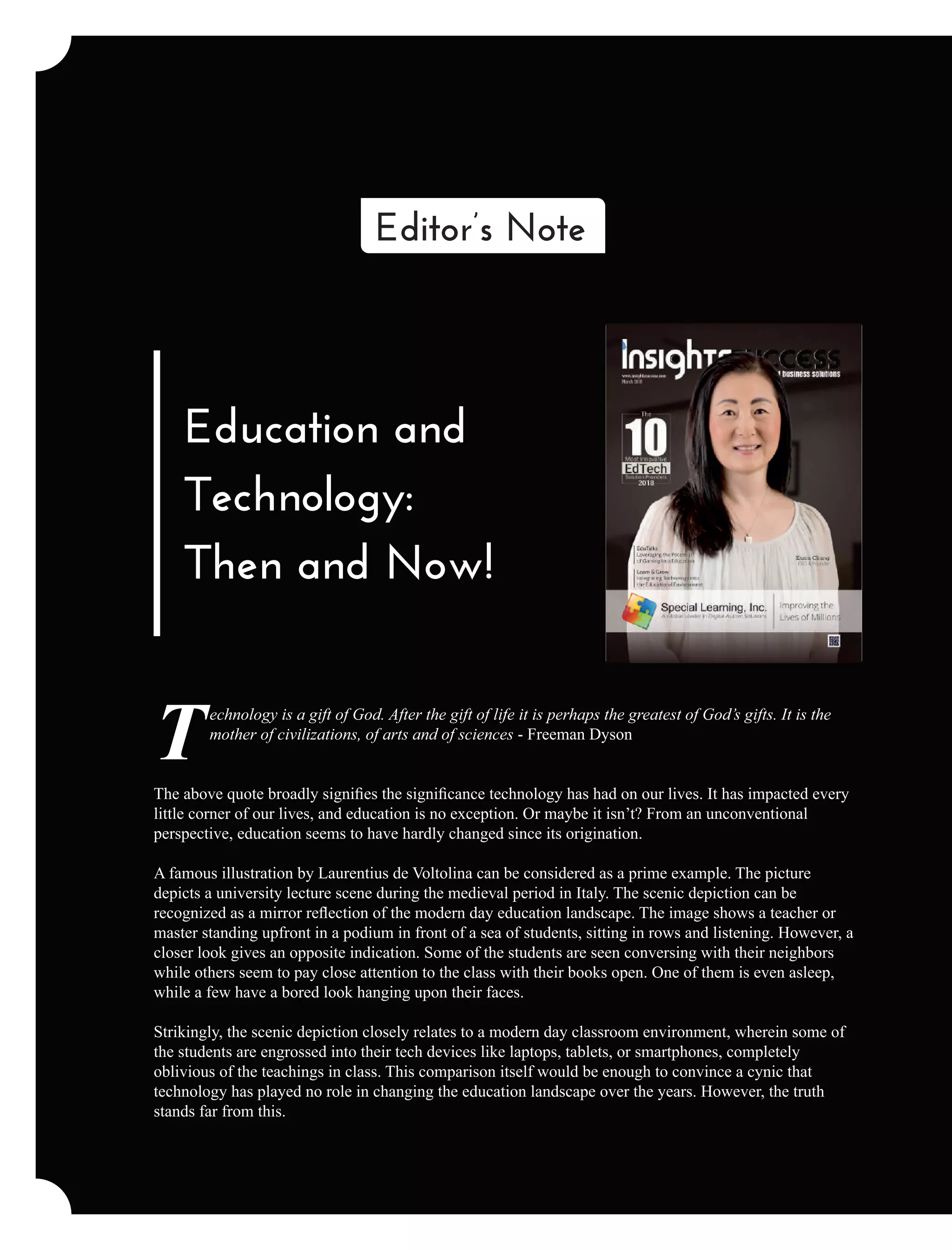 Education and
Technology:
Then and Now!
echnology is a gift of God. After the gift of life it is perhaps the greatest of God’s gifts. It is the
Tmother of civilizations, of arts and of sciences - Freeman Dyson
The above quote broadly signiﬁes the signiﬁcance technology has had on our lives. It has impacted every
little corner of our lives, and education is no exception. Or maybe it isn’t? From an unconventional
perspective, education seems to have hardly changed since its origination.
A famous illustration by Laurentius de Voltolina can be considered as a prime example. The picture
depicts a university lecture scene during the medieval period in Italy. The scenic depiction can be
recognized as a mirror reﬂection of the modern day education landscape. The image shows a teacher or
master standing upfront in a podium in front of a sea of students, sitting in rows and listening. However, a
closer look gives an opposite indication. Some of the students are seen conversing with their neighbors
while others seem to pay close attention to the class with their books open. One of them is even asleep,
while a few have a bored look hanging upon their faces.
Strikingly, the scenic depiction closely relates to a modern day classroom environment, wherein some of
the students are engrossed into their tech devices like laptops, tablets, or smartphones, completely
oblivious of the teachings in class. This comparison itself would be enough to convince a cynic that
technology has played no role in changing the education landscape over the years. However, the truth
stands far from this.
Editor’s Note
 