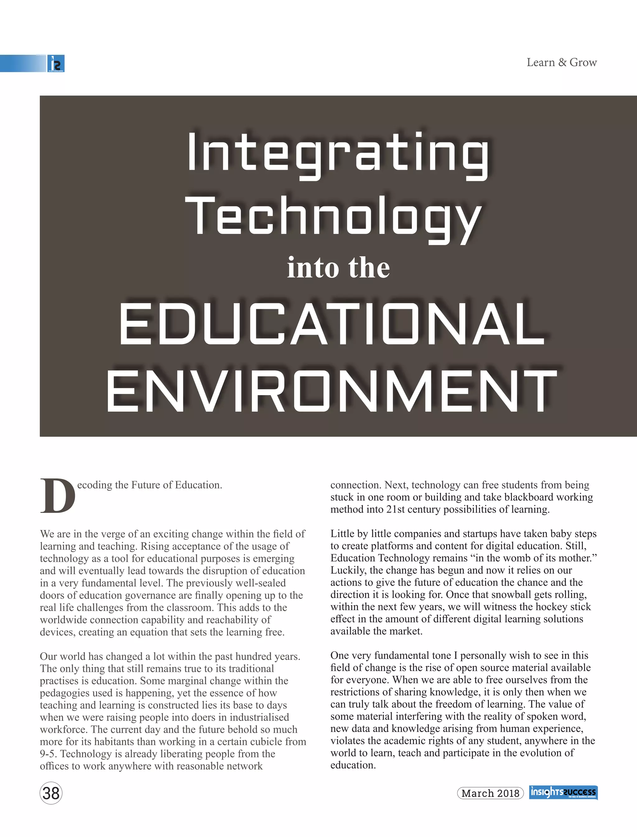 connection. Next, technology can free students from being
stuck in one room or building and take blackboard working
method into 21st century possibilities of learning.
Little by little companies and startups have taken baby steps
to create platforms and content for digital education. Still,
Education Technology remains “in the womb of its mother.”
Luckily, the change has begun and now it relies on our
actions to give the future of education the chance and the
direction it is looking for. Once that snowball gets rolling,
within the next few years, we will witness the hockey stick
eﬀect in the amount of diﬀerent digital learning solutions
available the market.
One very fundamental tone I personally wish to see in this
ﬁeld of change is the rise of open source material available
for everyone. When we are able to free ourselves from the
restrictions of sharing knowledge, it is only then when we
can truly talk about the freedom of learning. The value of
some material interfering with the reality of spoken word,
new data and knowledge arising from human experience,
violates the academic rights of any student, anywhere in the
world to learn, teach and participate in the evolution of
education.
ecoding the Future of Education.
DWe are in the verge of an exciting change within the ﬁeld of
learning and teaching. Rising acceptance of the usage of
technology as a tool for educational purposes is emerging
and will eventually lead towards the disruption of education
in a very fundamental level. The previously well-sealed
doors of education governance are ﬁnally opening up to the
real life challenges from the classroom. This adds to the
worldwide connection capability and reachability of
devices, creating an equation that sets the learning free.
Our world has changed a lot within the past hundred years.
The only thing that still remains true to its traditional
practises is education. Some marginal change within the
pedagogies used is happening, yet the essence of how
teaching and learning is constructed lies its base to days
when we were raising people into doers in industrialised
workforce. The current day and the future behold so much
more for its habitants than working in a certain cubicle from
9-5. Technology is already liberating people from the
oﬃces to work anywhere with reasonable network
Learn & Grow
38 March 2018
 