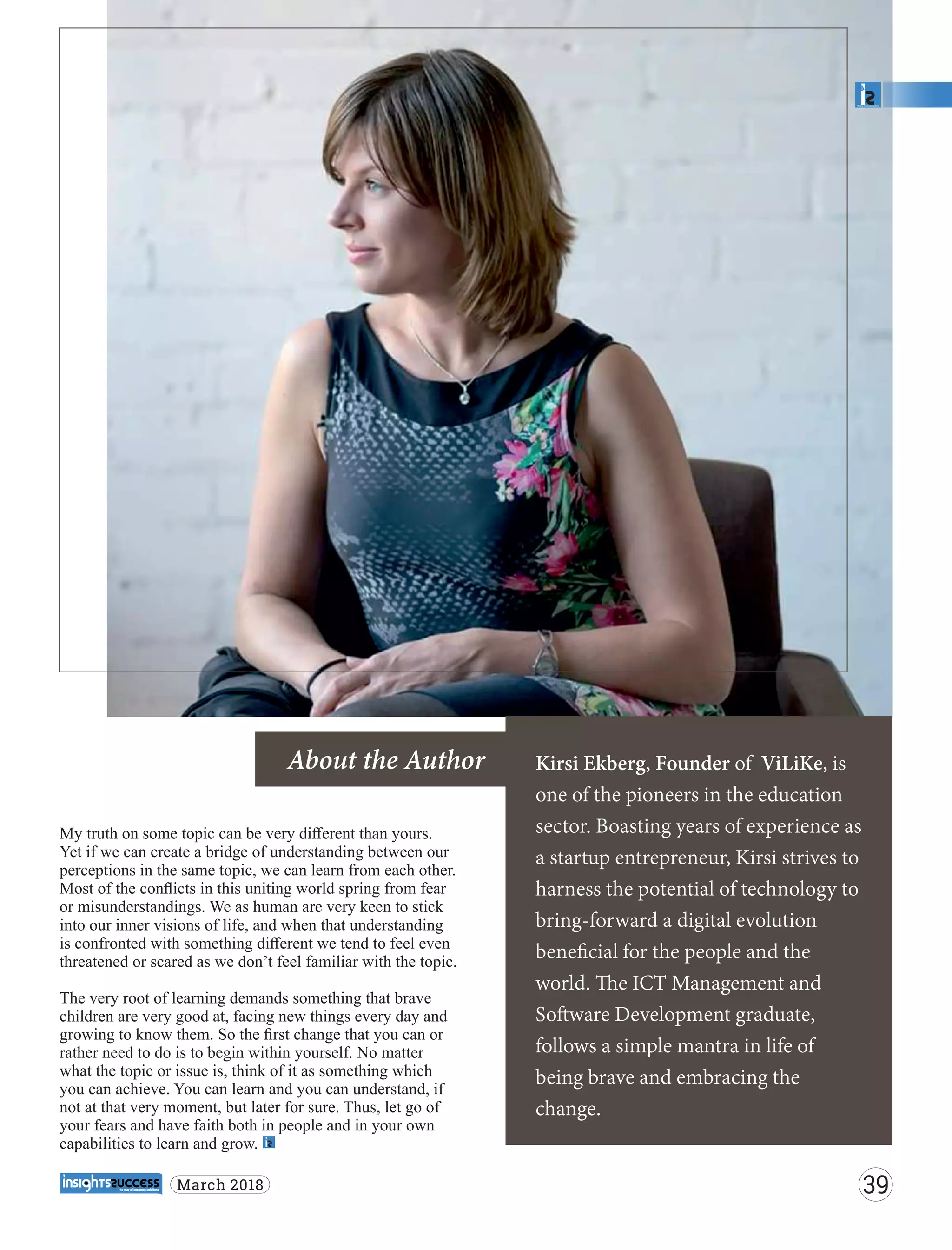 Kirsi Ekberg, Founder of ViLiKe, is
one of the pioneers in the education
sector. Boasting years of experience as
a startup entrepreneur, Kirsi strives to
harness the potential of technology to
bring-forward a digital evolution
beneﬁcial for the people and the
world. e ICT Management and
So ware Development graduate,
follows a simple mantra in life of
being brave and embracing the
change.
About the Author
My truth on some topic can be very diﬀerent than yours.
Yet if we can create a bridge of understanding between our
perceptions in the same topic, we can learn from each other.
Most of the conﬂicts in this uniting world spring from fear
or misunderstandings. We as human are very keen to stick
into our inner visions of life, and when that understanding
is confronted with something diﬀerent we tend to feel even
threatened or scared as we don’t feel familiar with the topic.
The very root of learning demands something that brave
children are very good at, facing new things every day and
growing to know them. So the ﬁrst change that you can or
rather need to do is to begin within yourself. No matter
what the topic or issue is, think of it as something which
you can achieve. You can learn and you can understand, if
not at that very moment, but later for sure. Thus, let go of
your fears and have faith both in people and in your own
capabilities to learn and grow.
39March 2018
 