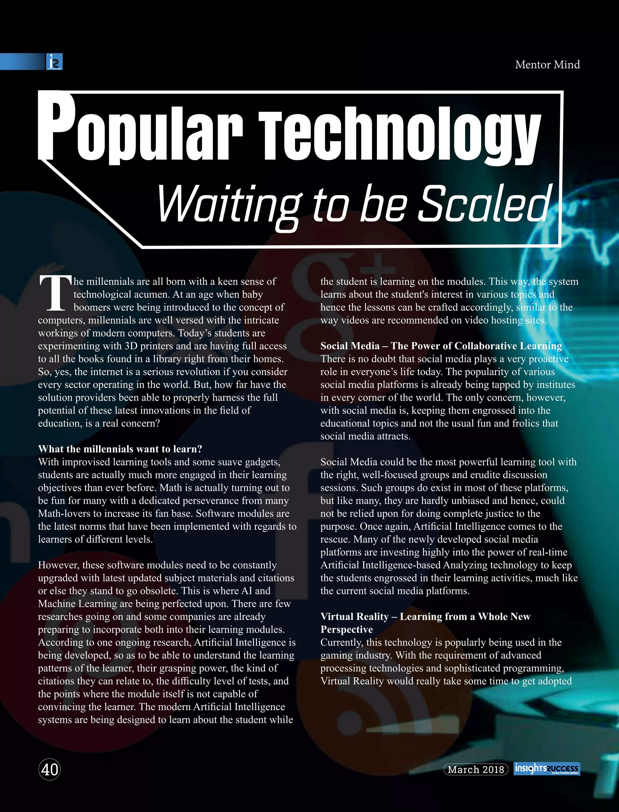 he millennials are all born with a keen sense of
Ttechnological acumen. At an age when baby
boomers were being introduced to the concept of
computers, millennials are well versed with the intricate
workings of modern computers. Today’s students are
experimenting with 3D printers and are having full access
to all the books found in a library right from their homes.
So, yes, the internet is a serious revolution if you consider
every sector operating in the world. But, how far have the
solution providers been able to properly harness the full
potential of these latest innovations in the ﬁeld of
education, is a real concern?
What the millennials want to learn?
With improvised learning tools and some suave gadgets,
students are actually much more engaged in their learning
objectives than ever before. Math is actually turning out to
be fun for many with a dedicated perseverance from many
Math-lovers to increase its fan base. Software modules are
the latest norms that have been implemented with regards to
learners of diﬀerent levels.
However, these software modules need to be constantly
upgraded with latest updated subject materials and citations
or else they stand to go obsolete. This is where AI and
Machine Learning are being perfected upon. There are few
researches going on and some companies are already
preparing to incorporate both into their learning modules.
According to one ongoing research, Artiﬁcial Intelligence is
being developed, so as to be able to understand the learning
patterns of the learner, their grasping power, the kind of
citations they can relate to, the diﬃculty level of tests, and
the points where the module itself is not capable of
convincing the learner. The modern Artiﬁcial Intelligence
systems are being designed to learn about the student while
the student is learning on the modules. This way, the system
learns about the student's interest in various topics and
hence the lessons can be crafted accordingly, similar to the
way videos are recommended on video hosting sites.
Social Media – The Power of Collaborative Learning
There is no doubt that social media plays a very proactive
role in everyone’s life today. The popularity of various
social media platforms is already being tapped by institutes
in every corner of the world. The only concern, however,
with social media is, keeping them engrossed into the
educational topics and not the usual fun and frolics that
social media attracts.
Social Media could be the most powerful learning tool with
the right, well-focused groups and erudite discussion
sessions. Such groups do exist in most of these platforms,
but like many, they are hardly unbiased and hence, could
not be relied upon for doing complete justice to the
purpose. Once again, Artiﬁcial Intelligence comes to the
rescue. Many of the newly developed social media
platforms are investing highly into the power of real-time
Artiﬁcial Intelligence-based Analyzing technology to keep
the students engrossed in their learning activities, much like
the current social media platforms.
Virtual Reality – Learning from a Whole New
Perspective
Currently, this technology is popularly being used in the
gaming industry. With the requirement of advanced
processing technologies and sophisticated programming,
Virtual Reality would really take some time to get adopted
40 March 2018
Mentor Mind
 