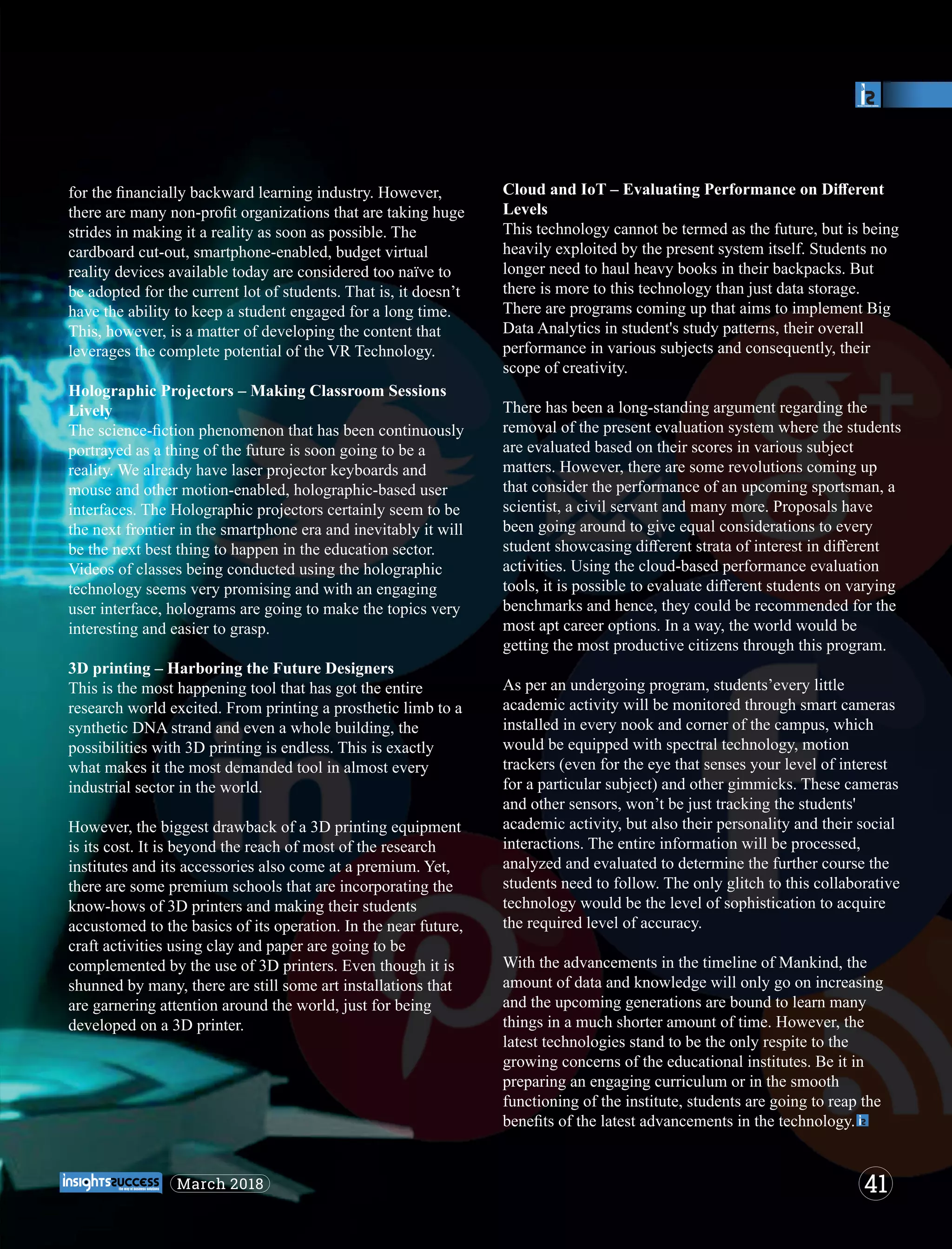 for the ﬁnancially backward learning industry. However,
there are many non-proﬁt organizations that are taking huge
strides in making it a reality as soon as possible. The
cardboard cut-out, smartphone-enabled, budget virtual
reality devices available today are considered too naïve to
be adopted for the current lot of students. That is, it doesn’t
have the ability to keep a student engaged for a long time.
This, however, is a matter of developing the content that
leverages the complete potential of the VR Technology.
Holographic Projectors – Making Classroom Sessions
Lively
The science-ﬁction phenomenon that has been continuously
portrayed as a thing of the future is soon going to be a
reality. We already have laser projector keyboards and
mouse and other motion-enabled, holographic-based user
interfaces. The Holographic projectors certainly seem to be
the next frontier in the smartphone era and inevitably it will
be the next best thing to happen in the education sector.
Videos of classes being conducted using the holographic
technology seems very promising and with an engaging
user interface, holograms are going to make the topics very
interesting and easier to grasp.
3D printing – Harboring the Future Designers
This is the most happening tool that has got the entire
research world excited. From printing a prosthetic limb to a
synthetic DNA strand and even a whole building, the
possibilities with 3D printing is endless. This is exactly
what makes it the most demanded tool in almost every
industrial sector in the world.
However, the biggest drawback of a 3D printing equipment
is its cost. It is beyond the reach of most of the research
institutes and its accessories also come at a premium. Yet,
there are some premium schools that are incorporating the
know-hows of 3D printers and making their students
accustomed to the basics of its operation. In the near future,
craft activities using clay and paper are going to be
complemented by the use of 3D printers. Even though it is
shunned by many, there are still some art installations that
are garnering attention around the world, just for being
developed on a 3D printer.
Cloud and IoT – Evaluating Performance on Diﬀerent
Levels
This technology cannot be termed as the future, but is being
heavily exploited by the present system itself. Students no
longer need to haul heavy books in their backpacks. But
there is more to this technology than just data storage.
There are programs coming up that aims to implement Big
Data Analytics in student's study patterns, their overall
performance in various subjects and consequently, their
scope of creativity.
There has been a long-standing argument regarding the
removal of the present evaluation system where the students
are evaluated based on their scores in various subject
matters. However, there are some revolutions coming up
that consider the performance of an upcoming sportsman, a
scientist, a civil servant and many more. Proposals have
been going around to give equal considerations to every
student showcasing diﬀerent strata of interest in diﬀerent
activities. Using the cloud-based performance evaluation
tools, it is possible to evaluate diﬀerent students on varying
benchmarks and hence, they could be recommended for the
most apt career options. In a way, the world would be
getting the most productive citizens through this program.
As per an undergoing program, students’every little
academic activity will be monitored through smart cameras
installed in every nook and corner of the campus, which
would be equipped with spectral technology, motion
trackers (even for the eye that senses your level of interest
for a particular subject) and other gimmicks. These cameras
and other sensors, won’t be just tracking the students'
academic activity, but also their personality and their social
interactions. The entire information will be processed,
analyzed and evaluated to determine the further course the
students need to follow. The only glitch to this collaborative
technology would be the level of sophistication to acquire
the required level of accuracy.
With the advancements in the timeline of Mankind, the
amount of data and knowledge will only go on increasing
and the upcoming generations are bound to learn many
things in a much shorter amount of time. However, the
latest technologies stand to be the only respite to the
growing concerns of the educational institutes. Be it in
preparing an engaging curriculum or in the smooth
functioning of the institute, students are going to reap the
beneﬁts of the latest advancements in the technology.
41March 2018
 