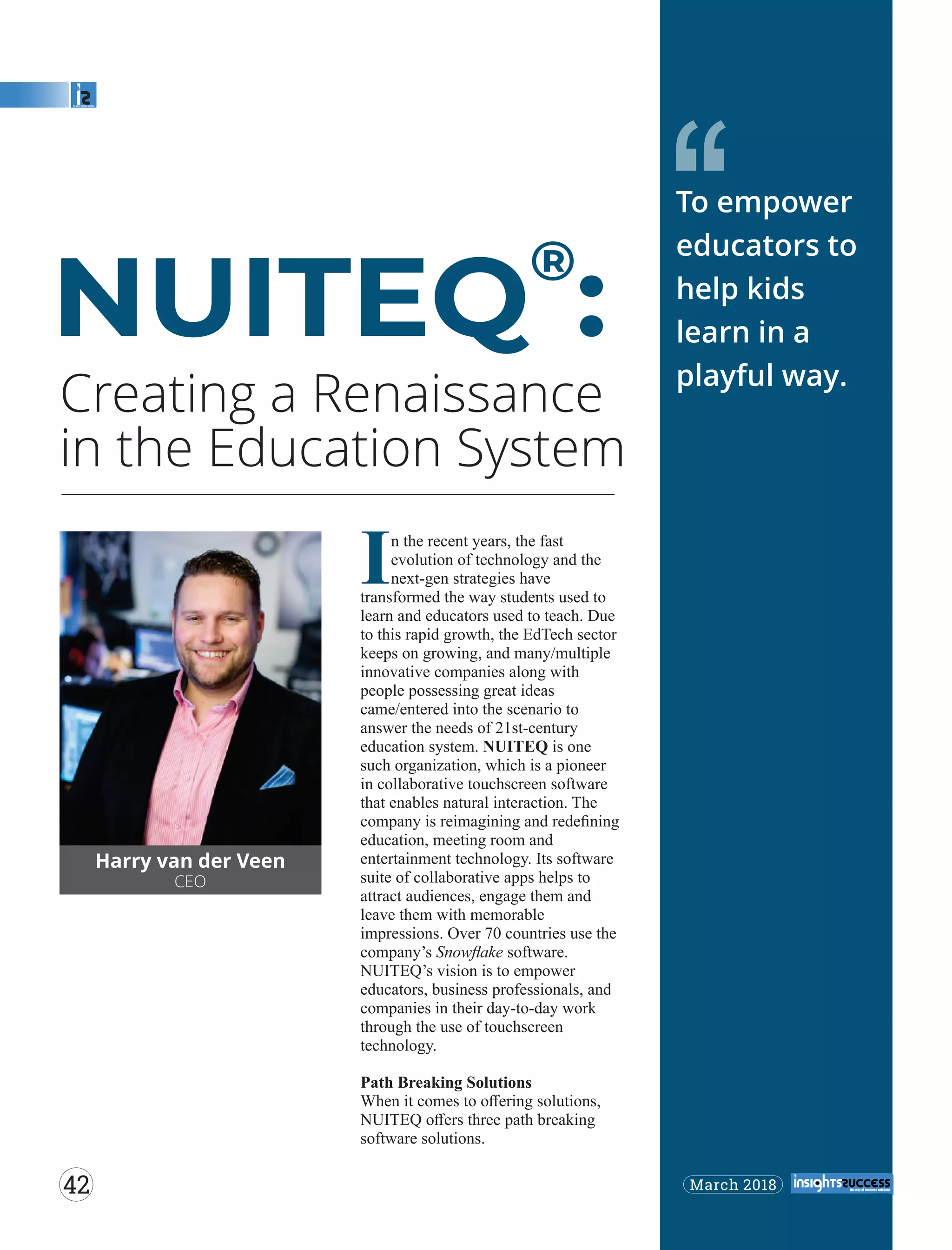 Creating a Renaissance
in the Education System
‘‘
Harry van der Veen
CEO
In the recent years, the fast
evolution of technology and the
next-gen strategies have
transformed the way students used to
learn and educators used to teach. Due
to this rapid growth, the EdTech sector
keeps on growing, and many/multiple
innovative companies along with
people possessing great ideas
came/entered into the scenario to
answer the needs of 21st-century
education system. NUITEQ is one
such organization, which is a pioneer
in collaborative touchscreen software
that enables natural interaction. The
company is reimagining and redeﬁning
education, meeting room and
entertainment technology. Its software
suite of collaborative apps helps to
attract audiences, engage them and
leave them with memorable
impressions. Over 70 countries use the
company’s Snowﬂake software.
NUITEQ’s vision is to empower
educators, business professionals, and
companies in their day-to-day work
through the use of touchscreen
technology.
Path Breaking Solutions
When it comes to oﬀering solutions,
NUITEQ oﬀers three path breaking
software solutions.
®
NUITEQ :
To empower
educators to
help kids
learn in a
playful way.
March 201842
 