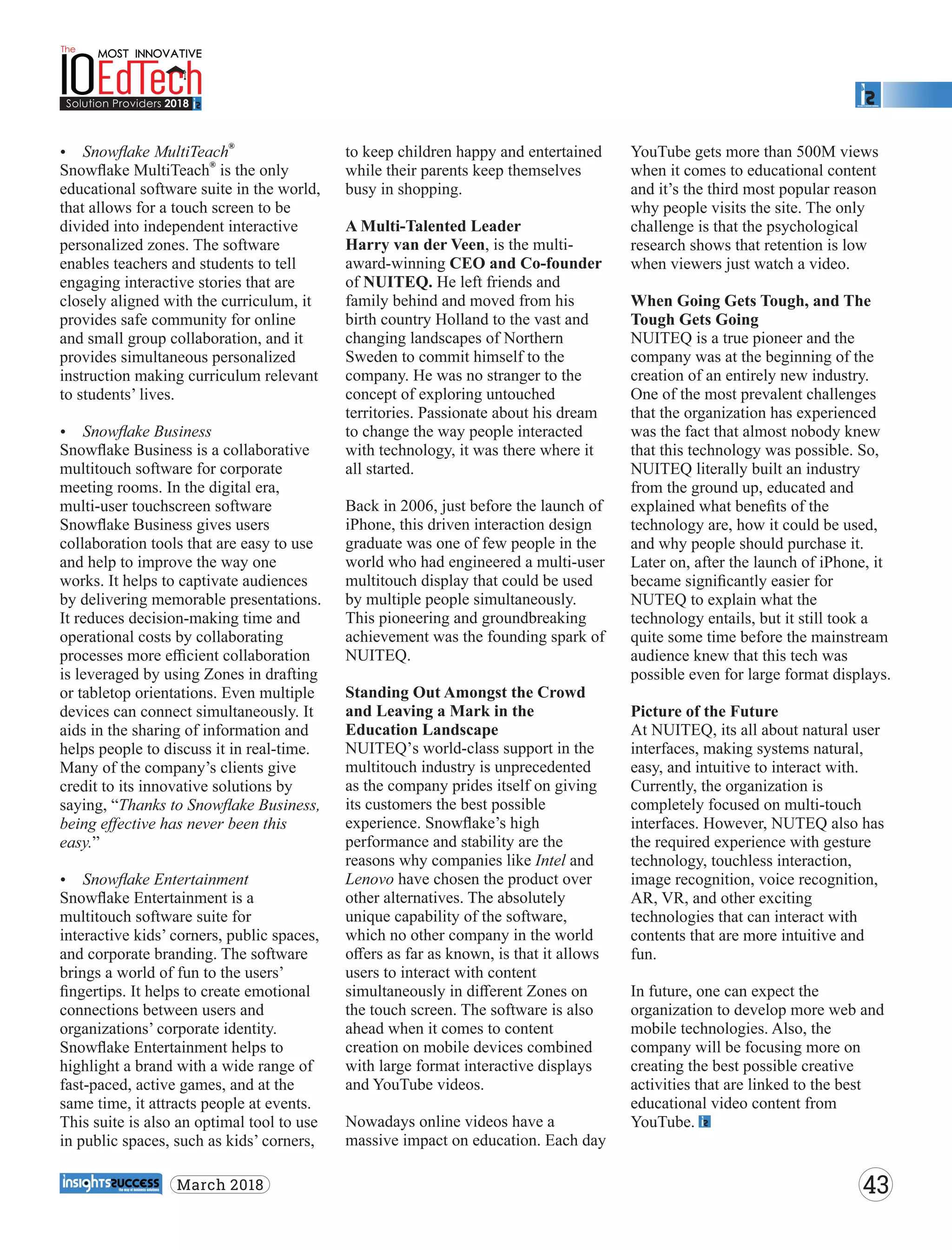 Ÿ Snowﬂake MultiTeach
®
®
Snowﬂake MultiTeach is the only
educational software suite in the world,
that allows for a touch screen to be
divided into independent interactive
personalized zones. The software
enables teachers and students to tell
engaging interactive stories that are
closely aligned with the curriculum, it
provides safe community for online
and small group collaboration, and it
provides simultaneous personalized
instruction making curriculum relevant
to students’ lives.
Ÿ Snowﬂake Business
Snowﬂake Business is a collaborative
multitouch software for corporate
meeting rooms. In the digital era,
multi-user touchscreen software
Snowﬂake Business gives users
collaboration tools that are easy to use
and help to improve the way one
works. It helps to captivate audiences
by delivering memorable presentations.
It reduces decision-making time and
operational costs by collaborating
processes more eﬃcient collaboration
is leveraged by using Zones in drafting
or tabletop orientations. Even multiple
devices can connect simultaneously. It
aids in the sharing of information and
helps people to discuss it in real-time.
Many of the company’s clients give
credit to its innovative solutions by
saying, “Thanks to Snowﬂake Business,
being eﬀective has never been this
easy.”
Ÿ Snowﬂake Entertainment
Snowﬂake Entertainment is a
multitouch software suite for
interactive kids’ corners, public spaces,
and corporate branding. The software
brings a world of fun to the users’
ﬁngertips. It helps to create emotional
connections between users and
organizations’ corporate identity.
Snowﬂake Entertainment helps to
highlight a brand with a wide range of
fast-paced, active games, and at the
same time, it attracts people at events.
This suite is also an optimal tool to use
in public spaces, such as kids’ corners,
to keep children happy and entertained
while their parents keep themselves
busy in shopping.
A Multi-Talented Leader
Harry van der Veen, is the multi-
award-winning CEO and Co-founder
of NUITEQ. He left friends and
family behind and moved from his
birth country Holland to the vast and
changing landscapes of Northern
Sweden to commit himself to the
company. He was no stranger to the
concept of exploring untouched
territories. Passionate about his dream
to change the way people interacted
with technology, it was there where it
all started.
Back in 2006, just before the launch of
iPhone, this driven interaction design
graduate was one of few people in the
world who had engineered a multi-user
multitouch display that could be used
by multiple people simultaneously.
This pioneering and groundbreaking
achievement was the founding spark of
NUITEQ.
Standing Out Amongst the Crowd
and Leaving a Mark in the
Education Landscape
NUITEQ’s world-class support in the
multitouch industry is unprecedented
as the company prides itself on giving
its customers the best possible
experience. Snowﬂake’s high
performance and stability are the
reasons why companies like Intel and
Lenovo have chosen the product over
other alternatives. The absolutely
unique capability of the software,
which no other company in the world
oﬀers as far as known, is that it allows
users to interact with content
simultaneously in diﬀerent Zones on
the touch screen. The software is also
ahead when it comes to content
creation on mobile devices combined
with large format interactive displays
and YouTube videos.
Nowadays online videos have a
massive impact on education. Each day
YouTube gets more than 500M views
when it comes to educational content
and it’s the third most popular reason
why people visits the site. The only
challenge is that the psychological
research shows that retention is low
when viewers just watch a video.
When Going Gets Tough, and The
Tough Gets Going
NUITEQ is a true pioneer and the
company was at the beginning of the
creation of an entirely new industry.
One of the most prevalent challenges
that the organization has experienced
was the fact that almost nobody knew
that this technology was possible. So,
NUITEQ literally built an industry
from the ground up, educated and
explained what beneﬁts of the
technology are, how it could be used,
and why people should purchase it.
Later on, after the launch of iPhone, it
became signiﬁcantly easier for
NUTEQ to explain what the
technology entails, but it still took a
quite some time before the mainstream
audience knew that this tech was
possible even for large format displays.
Picture of the Future
At NUITEQ, its all about natural user
interfaces, making systems natural,
easy, and intuitive to interact with.
Currently, the organization is
completely focused on multi-touch
interfaces. However, NUTEQ also has
the required experience with gesture
technology, touchless interaction,
image recognition, voice recognition,
AR, VR, and other exciting
technologies that can interact with
contents that are more intuitive and
fun.
In future, one can expect the
organization to develop more web and
mobile technologies. Also, the
company will be focusing more on
creating the best possible creative
activities that are linked to the best
educational video content from
YouTube.
43March 2018
 