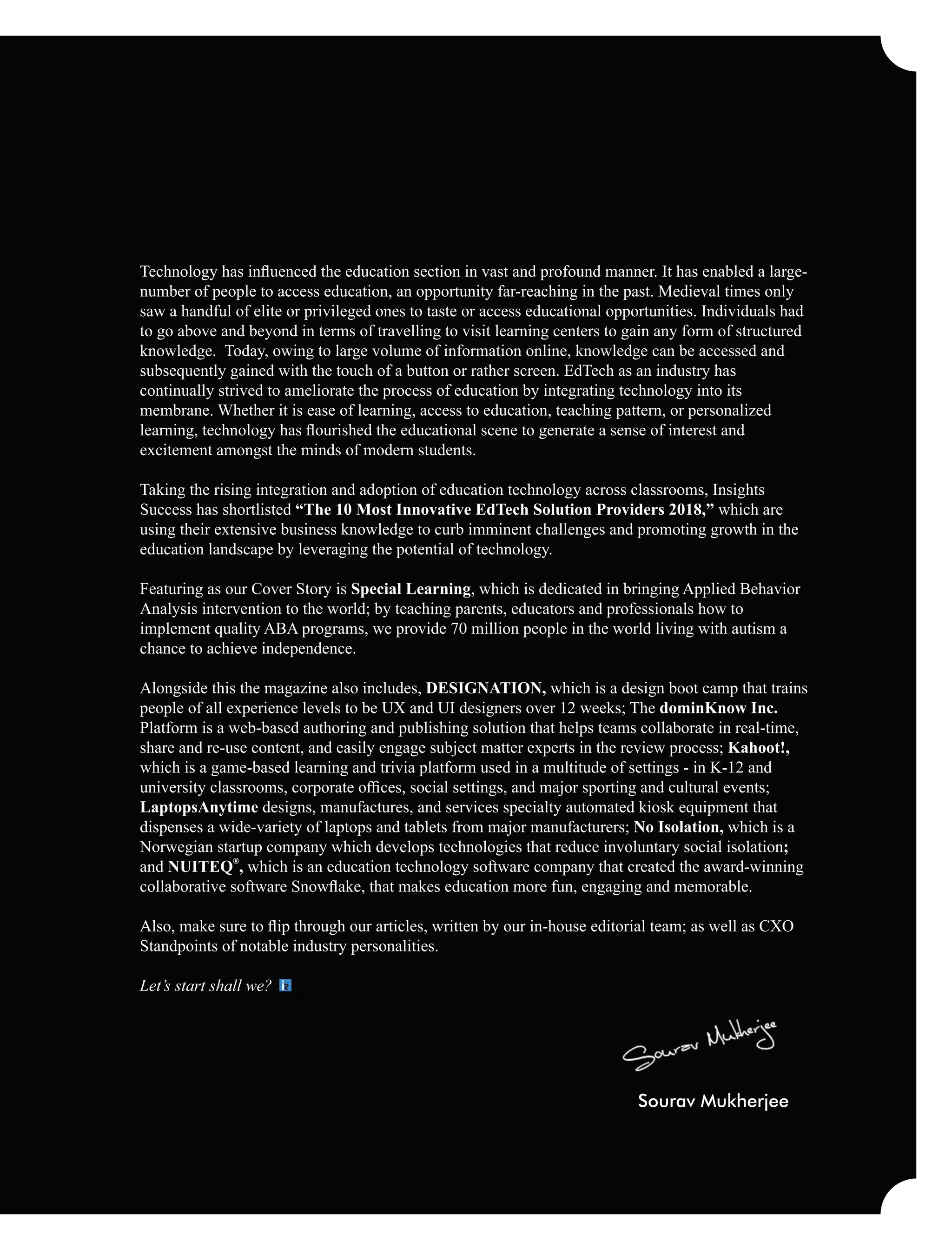 Technology has inﬂuenced the education section in vast and profound manner. It has enabled a large-
number of people to access education, an opportunity far-reaching in the past. Medieval times only
saw a handful of elite or privileged ones to taste or access educational opportunities. Individuals had
to go above and beyond in terms of travelling to visit learning centers to gain any form of structured
knowledge. Today, owing to large volume of information online, knowledge can be accessed and
subsequently gained with the touch of a button or rather screen. EdTech as an industry has
continually strived to ameliorate the process of education by integrating technology into its
membrane. Whether it is ease of learning, access to education, teaching pattern, or personalized
learning, technology has ﬂourished the educational scene to generate a sense of interest and
excitement amongst the minds of modern students.
Taking the rising integration and adoption of education technology across classrooms, Insights
Success has shortlisted “The 10 Most Innovative EdTech Solution Providers 2018,” which are
using their extensive business knowledge to curb imminent challenges and promoting growth in the
education landscape by leveraging the potential of technology.
Featuring as our Cover Story is Special Learning, which is dedicated in bringing Applied Behavior
Analysis intervention to the world; by teaching parents, educators and professionals how to
implement quality ABA programs, we provide 70 million people in the world living with autism a
chance to achieve independence.
Alongside this the magazine also includes, DESIGNATION, which is a design boot camp that trains
people of all experience levels to be UX and UI designers over 12 weeks; The dominKnow Inc.
Platform is a web-based authoring and publishing solution that helps teams collaborate in real-time,
share and re-use content, and easily engage subject matter experts in the review process; Kahoot!,
which is a game-based learning and trivia platform used in a multitude of settings - in K-12 and
university classrooms, corporate oﬃces, social settings, and major sporting and cultural events;
LaptopsAnytime designs, manufactures, and services specialty automated kiosk equipment that
dispenses a wide-variety of laptops and tablets from major manufacturers; No Isolation, which is a
Norwegian startup company which develops technologies that reduce involuntary social isolation;
®
and NUITEQ , which is an education technology software company that created the award-winning
collaborative software Snowﬂake, that makes education more fun, engaging and memorable.
Also, make sure to ﬂip through our articles, written by our in-house editorial team; as well as CXO
Standpoints of notable industry personalities.
Let’s start shall we?
Sourav Mukherjee
 