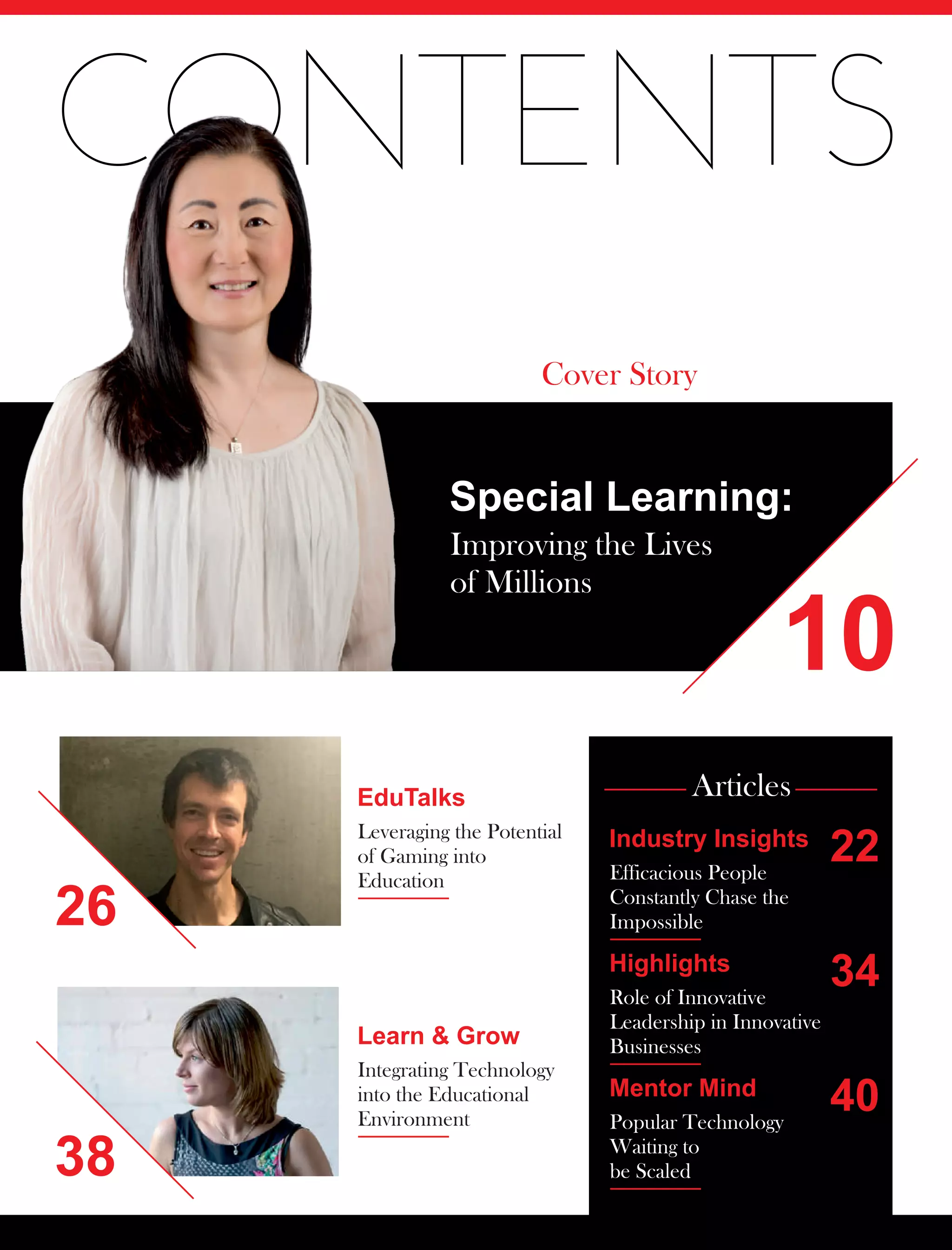 CONTENTS
10
Special Learning:
Improving the Lives
of Millions
Cover Story
26
38
EduTalks
Leveraging the Potential
of Gaming into
Education
Learn & Grow
Integrating Technology
into the Educational
Environment
Articles
Mentor Mind
Popular Technology
Waiting to
be Scaled
22
34
40
Highlights
Role of Innovative
Leadership in Innovative
Businesses
Industry Insights
Efficacious People
Constantly Chase the
Impossible
 