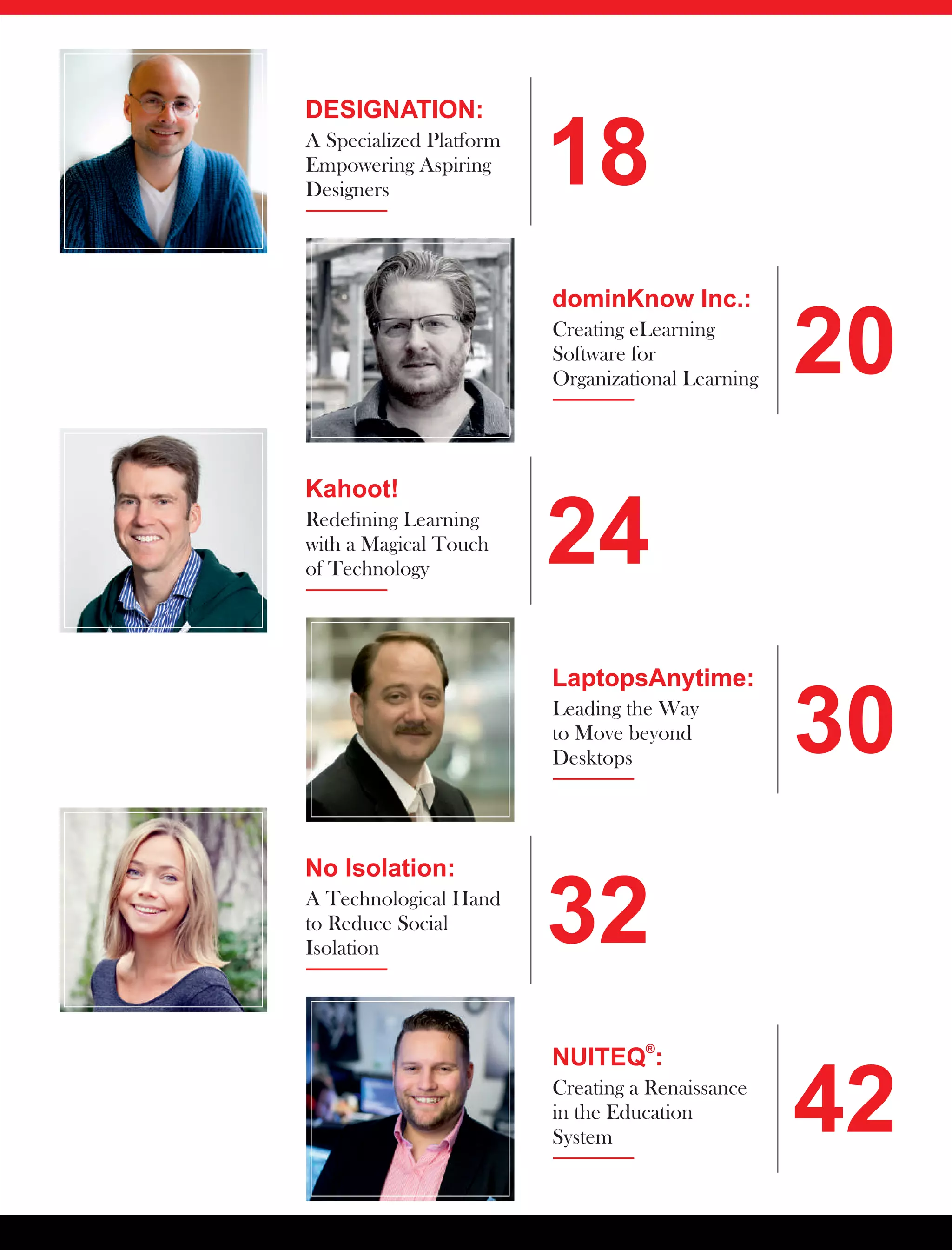 DESIGNATION:
A Specialized Platform
Empowering Aspiring
Designers
18
dominKnow Inc.:
Creating eLearning
Software for
Organizational Learning
20
Kahoot!
Redefining Learning
with a Magical Touch
of Technology
No Isolation:
A Technological Hand
to Reduce Social
Isolation
24
32
LaptopsAnytime:
Leading the Way
to Move beyond
Desktops
®
NUITEQ :
Creating a Renaissance
in the Education
System
30
42
 